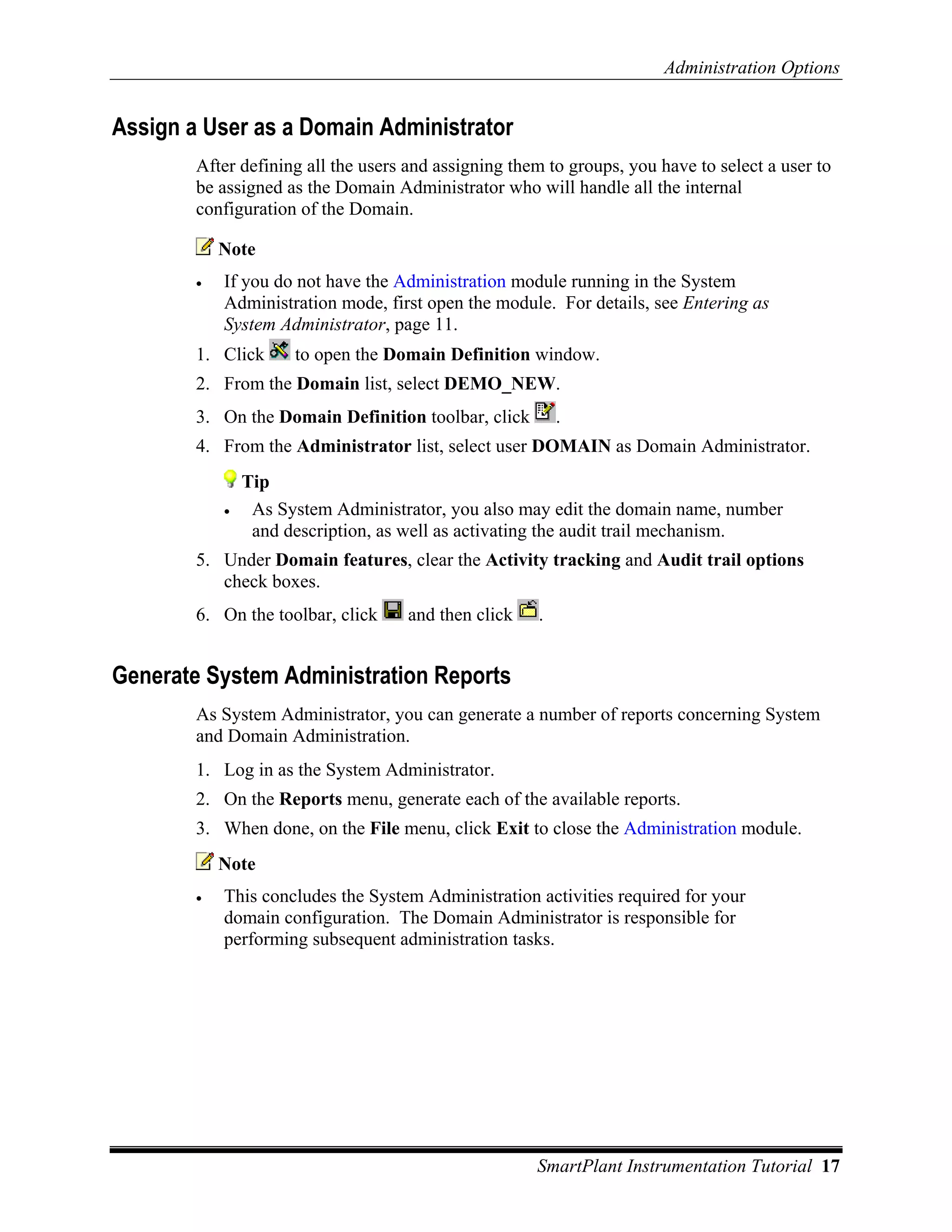 Administration Options


Assign a User as a Domain Administrator
        After defining all the users and assigning them to groups, you have to select a user to
        be assigned as the Domain Administrator who will handle all the internal
        configuration of the Domain.

            Note
        •   If you do not have the Administration module running in the System
            Administration mode, first open the module. For details, see Entering as
            System Administrator, page 11.
        1. Click      to open the Domain Definition window.
        2. From the Domain list, select DEMO_NEW.
        3. On the Domain Definition toolbar, click        .
        4. From the Administrator list, select user DOMAIN as Domain Administrator.
                Tip
            •    As System Administrator, you also may edit the domain name, number
                 and description, as well as activating the audit trail mechanism.
        5. Under Domain features, clear the Activity tracking and Audit trail options
           check boxes.
        6. On the toolbar, click     and then click   .


Generate System Administration Reports
        As System Administrator, you can generate a number of reports concerning System
        and Domain Administration.
        1. Log in as the System Administrator.
        2. On the Reports menu, generate each of the available reports.
        3. When done, on the File menu, click Exit to close the Administration module.
            Note
        •   This concludes the System Administration activities required for your
            domain configuration. The Domain Administrator is responsible for
            performing subsequent administration tasks.




                                                      SmartPlant Instrumentation Tutorial 17
 