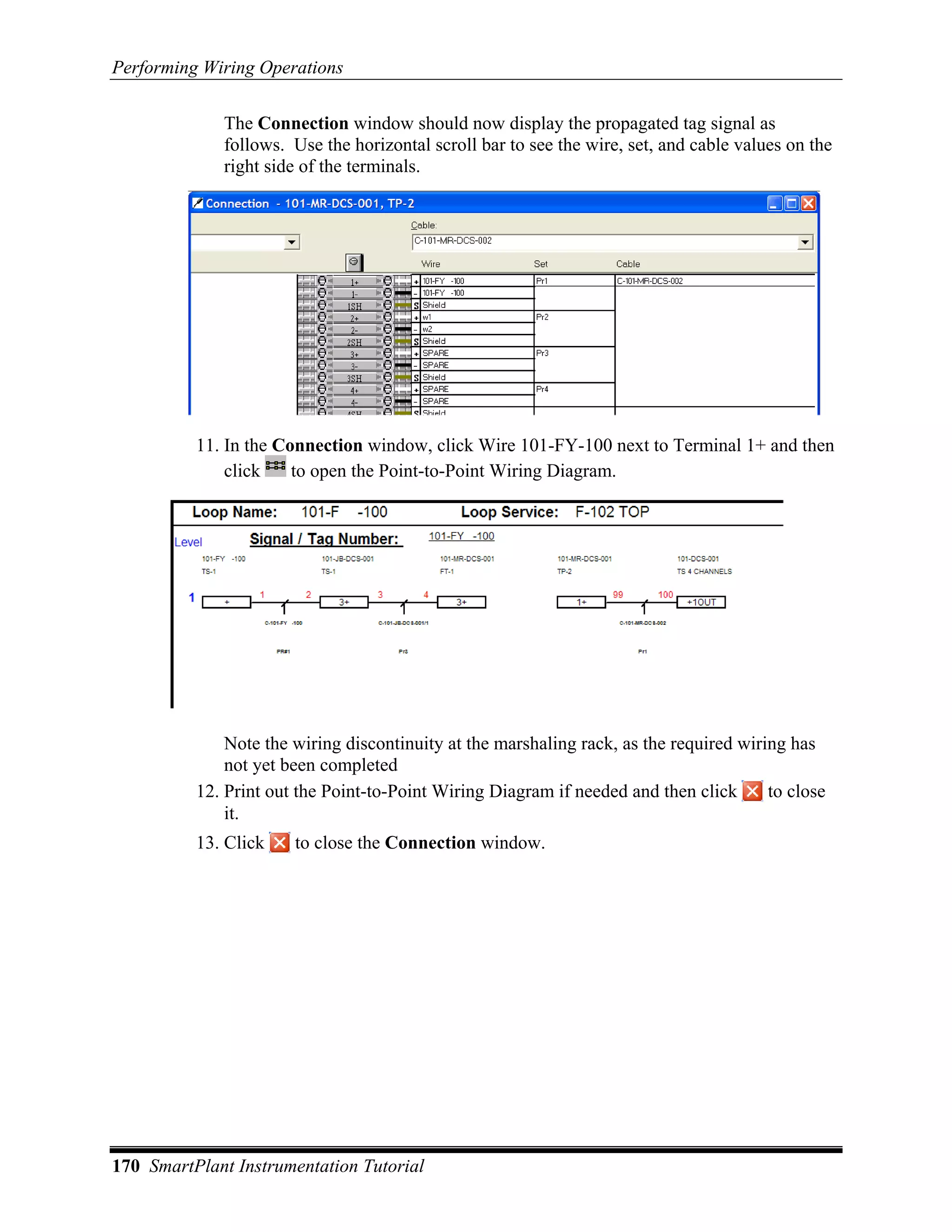 Performing Wiring Operations

             The Connection window should now display the propagated tag signal as
             follows. Use the horizontal scroll bar to see the wire, set, and cable values on the
             right side of the terminals.




          11. In the Connection window, click Wire 101-FY-100 next to Terminal 1+ and then
              click    to open the Point-to-Point Wiring Diagram.




              Note the wiring discontinuity at the marshaling rack, as the required wiring has
              not yet been completed
          12. Print out the Point-to-Point Wiring Diagram if needed and then click      to close
              it.
          13. Click    to close the Connection window.




170 SmartPlant Instrumentation Tutorial
 