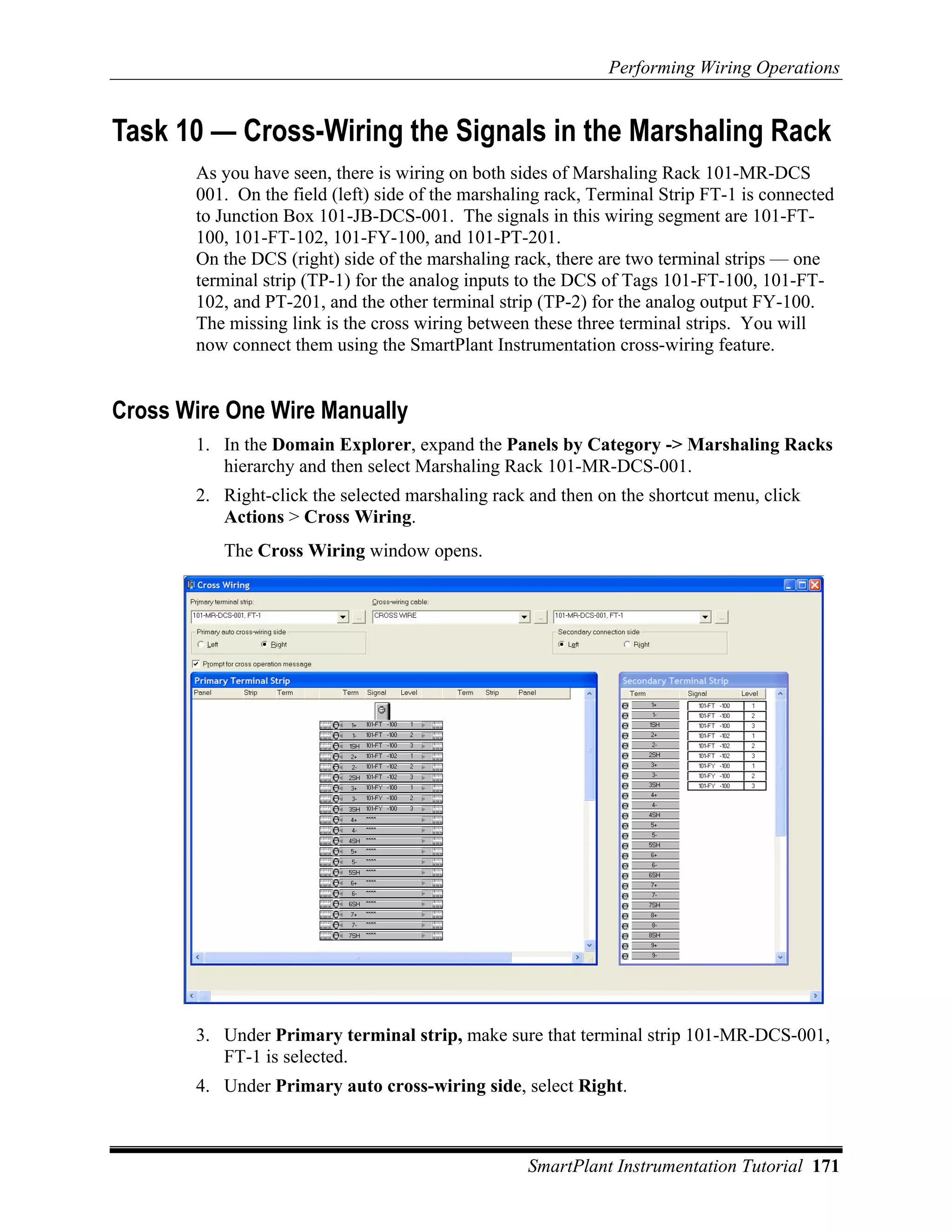 Performing Wiring Operations


Task 10 — Cross-Wiring the Signals in the Marshaling Rack
       As you have seen, there is wiring on both sides of Marshaling Rack 101-MR-DCS
       001. On the field (left) side of the marshaling rack, Terminal Strip FT-1 is connected
       to Junction Box 101-JB-DCS-001. The signals in this wiring segment are 101-FT-
       100, 101-FT-102, 101-FY-100, and 101-PT-201.
       On the DCS (right) side of the marshaling rack, there are two terminal strips — one
       terminal strip (TP-1) for the analog inputs to the DCS of Tags 101-FT-100, 101-FT-
       102, and PT-201, and the other terminal strip (TP-2) for the analog output FY-100.
       The missing link is the cross wiring between these three terminal strips. You will
       now connect them using the SmartPlant Instrumentation cross-wiring feature.


Cross Wire One Wire Manually
       1. In the Domain Explorer, expand the Panels by Category -> Marshaling Racks
          hierarchy and then select Marshaling Rack 101-MR-DCS-001.
       2. Right-click the selected marshaling rack and then on the shortcut menu, click
          Actions > Cross Wiring.
          The Cross Wiring window opens.




       3. Under Primary terminal strip, make sure that terminal strip 101-MR-DCS-001,
          FT-1 is selected.
       4. Under Primary auto cross-wiring side, select Right.



                                                   SmartPlant Instrumentation Tutorial 171
 