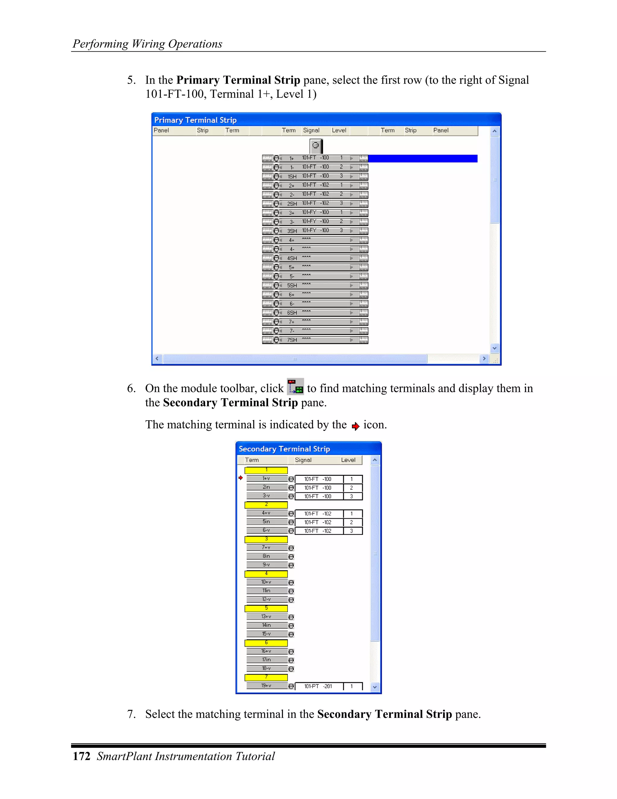 Performing Wiring Operations

          5. In the Primary Terminal Strip pane, select the first row (to the right of Signal
             101-FT-100, Terminal 1+, Level 1)




          6. On the module toolbar, click  to find matching terminals and display them in
             the Secondary Terminal Strip pane.
             The matching terminal is indicated by the    icon.




          7. Select the matching terminal in the Secondary Terminal Strip pane.


172 SmartPlant Instrumentation Tutorial
 