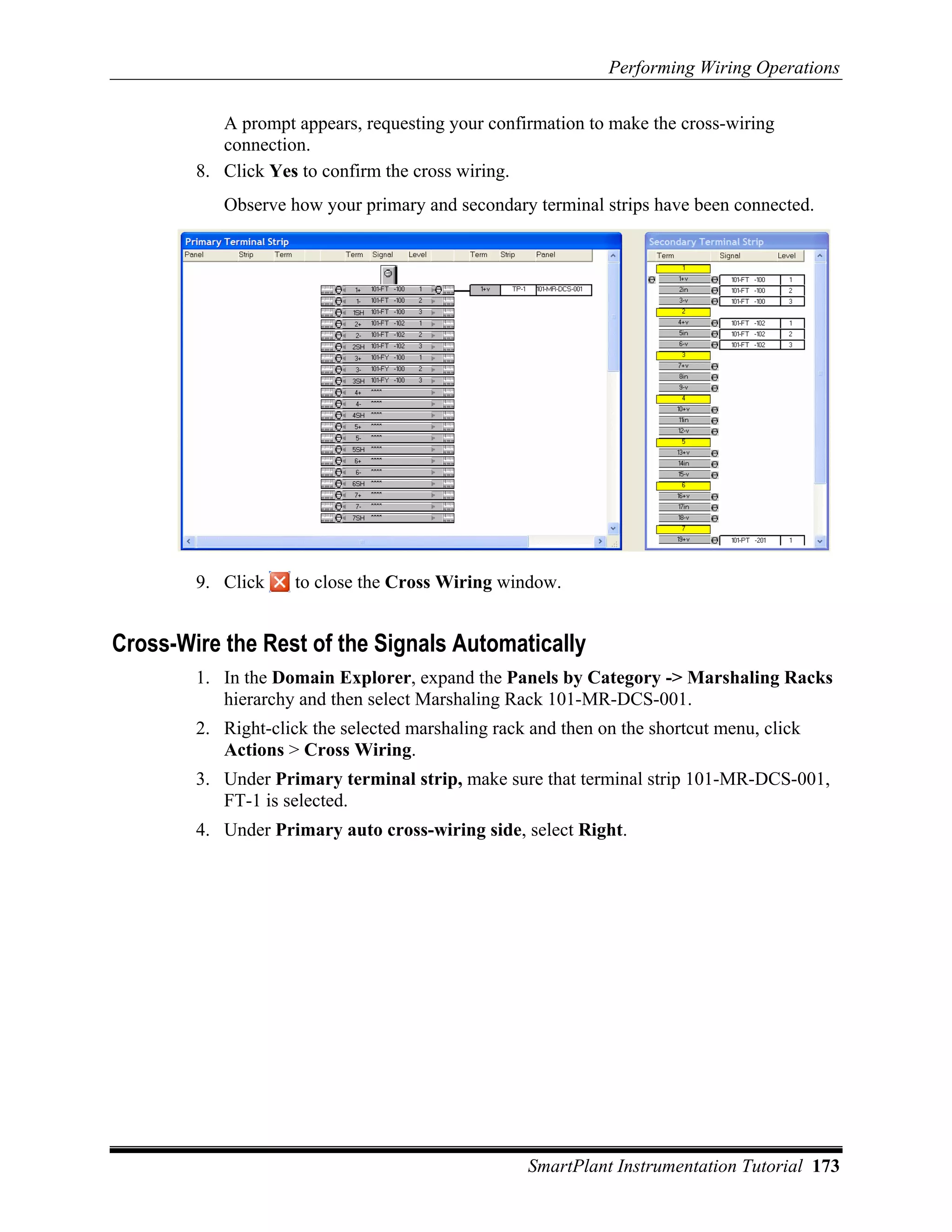 Performing Wiring Operations

           A prompt appears, requesting your confirmation to make the cross-wiring
           connection.
        8. Click Yes to confirm the cross wiring.
           Observe how your primary and secondary terminal strips have been connected.




        9. Click     to close the Cross Wiring window.


Cross-Wire the Rest of the Signals Automatically
        1. In the Domain Explorer, expand the Panels by Category -> Marshaling Racks
           hierarchy and then select Marshaling Rack 101-MR-DCS-001.
        2. Right-click the selected marshaling rack and then on the shortcut menu, click
           Actions > Cross Wiring.
        3. Under Primary terminal strip, make sure that terminal strip 101-MR-DCS-001,
           FT-1 is selected.
        4. Under Primary auto cross-wiring side, select Right.




                                                   SmartPlant Instrumentation Tutorial 173
 