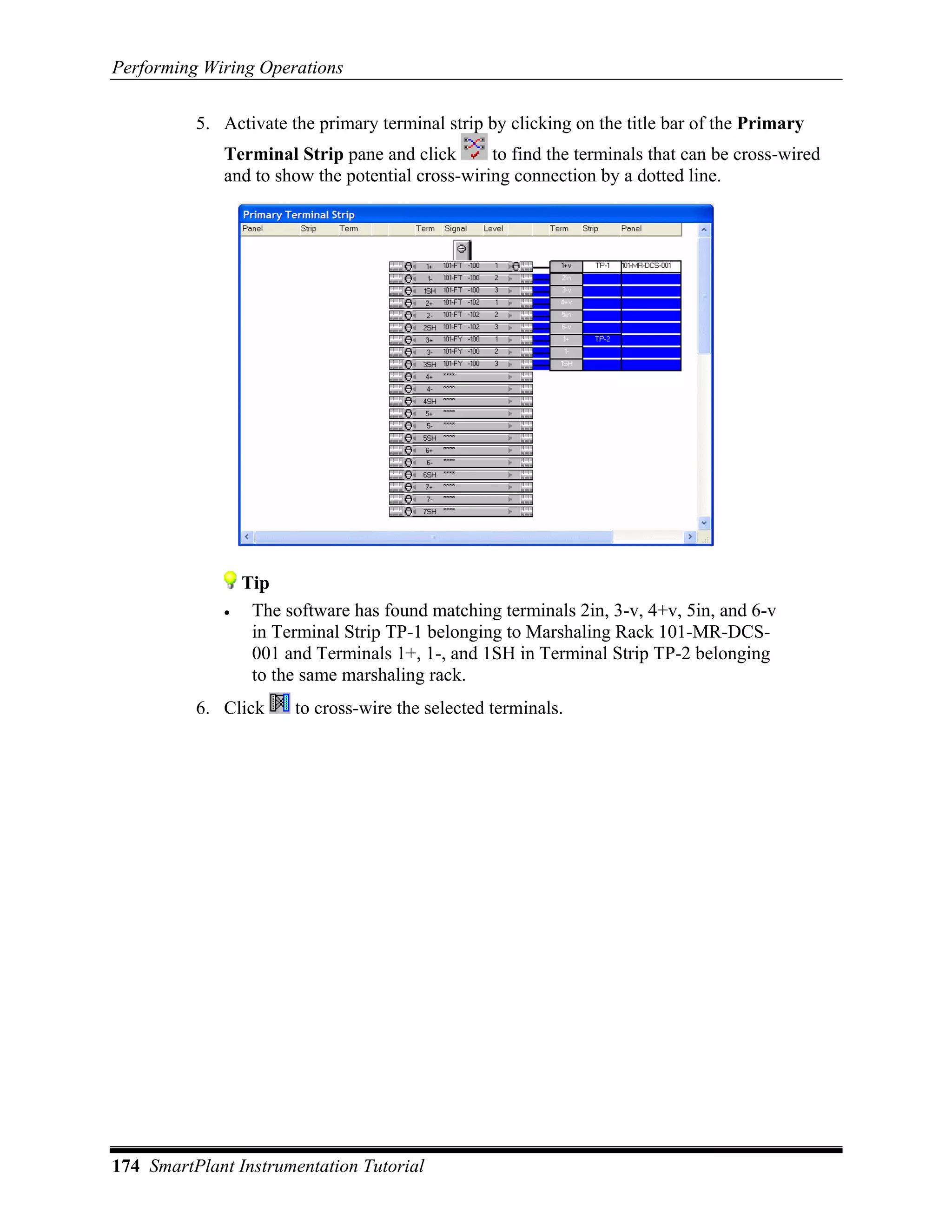 Performing Wiring Operations

          5. Activate the primary terminal strip by clicking on the title bar of the Primary
             Terminal Strip pane and click       to find the terminals that can be cross-wired
             and to show the potential cross-wiring connection by a dotted line.




                 Tip
             •    The software has found matching terminals 2in, 3-v, 4+v, 5in, and 6-v
                  in Terminal Strip TP-1 belonging to Marshaling Rack 101-MR-DCS-
                  001 and Terminals 1+, 1-, and 1SH in Terminal Strip TP-2 belonging
                  to the same marshaling rack.
          6. Click     to cross-wire the selected terminals.




174 SmartPlant Instrumentation Tutorial
 