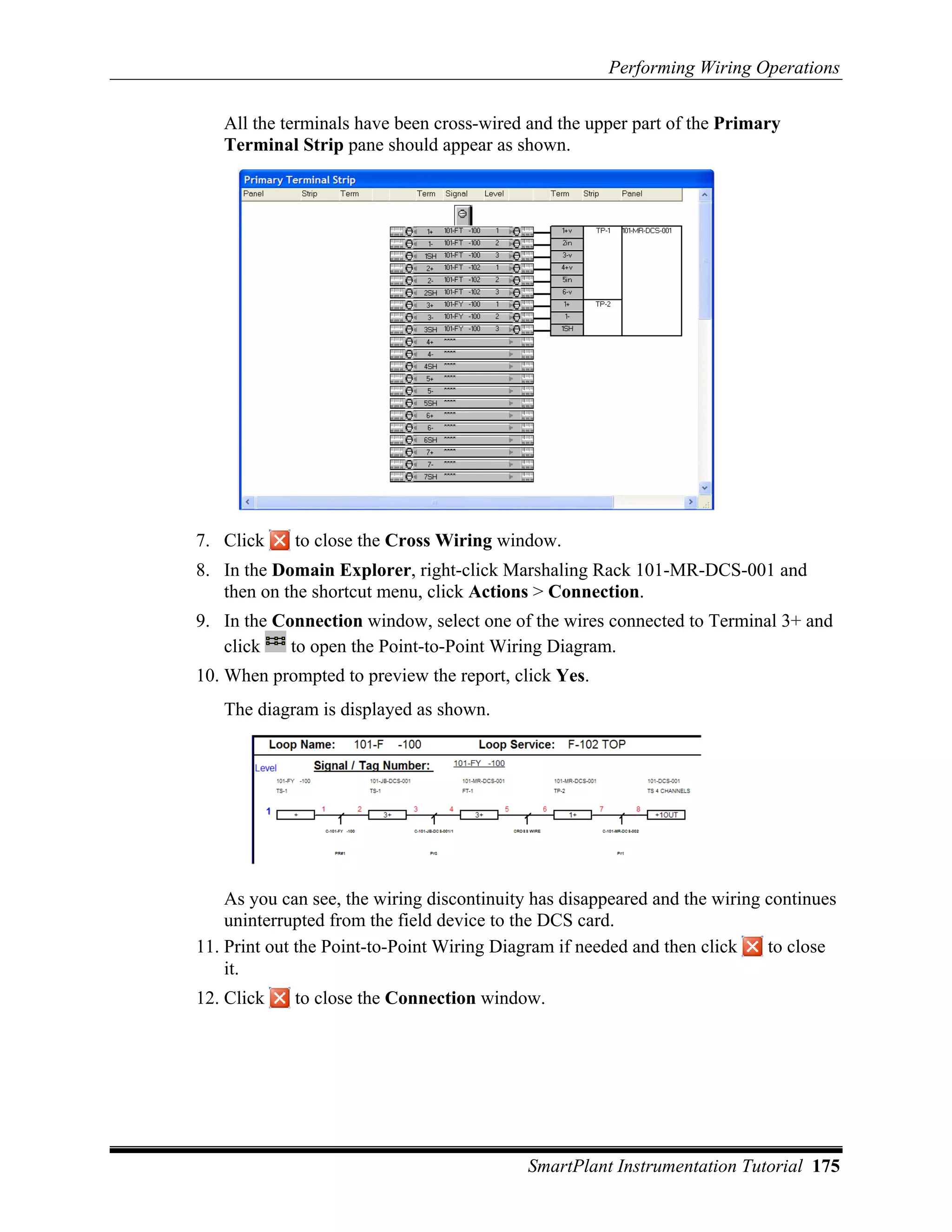 Performing Wiring Operations

   All the terminals have been cross-wired and the upper part of the Primary
   Terminal Strip pane should appear as shown.




7. Click     to close the Cross Wiring window.
8. In the Domain Explorer, right-click Marshaling Rack 101-MR-DCS-001 and
   then on the shortcut menu, click Actions > Connection.
9. In the Connection window, select one of the wires connected to Terminal 3+ and
   click    to open the Point-to-Point Wiring Diagram.
10. When prompted to preview the report, click Yes.
   The diagram is displayed as shown.




    As you can see, the wiring discontinuity has disappeared and the wiring continues
    uninterrupted from the field device to the DCS card.
11. Print out the Point-to-Point Wiring Diagram if needed and then click    to close
    it.
12. Click    to close the Connection window.




                                            SmartPlant Instrumentation Tutorial 175
 