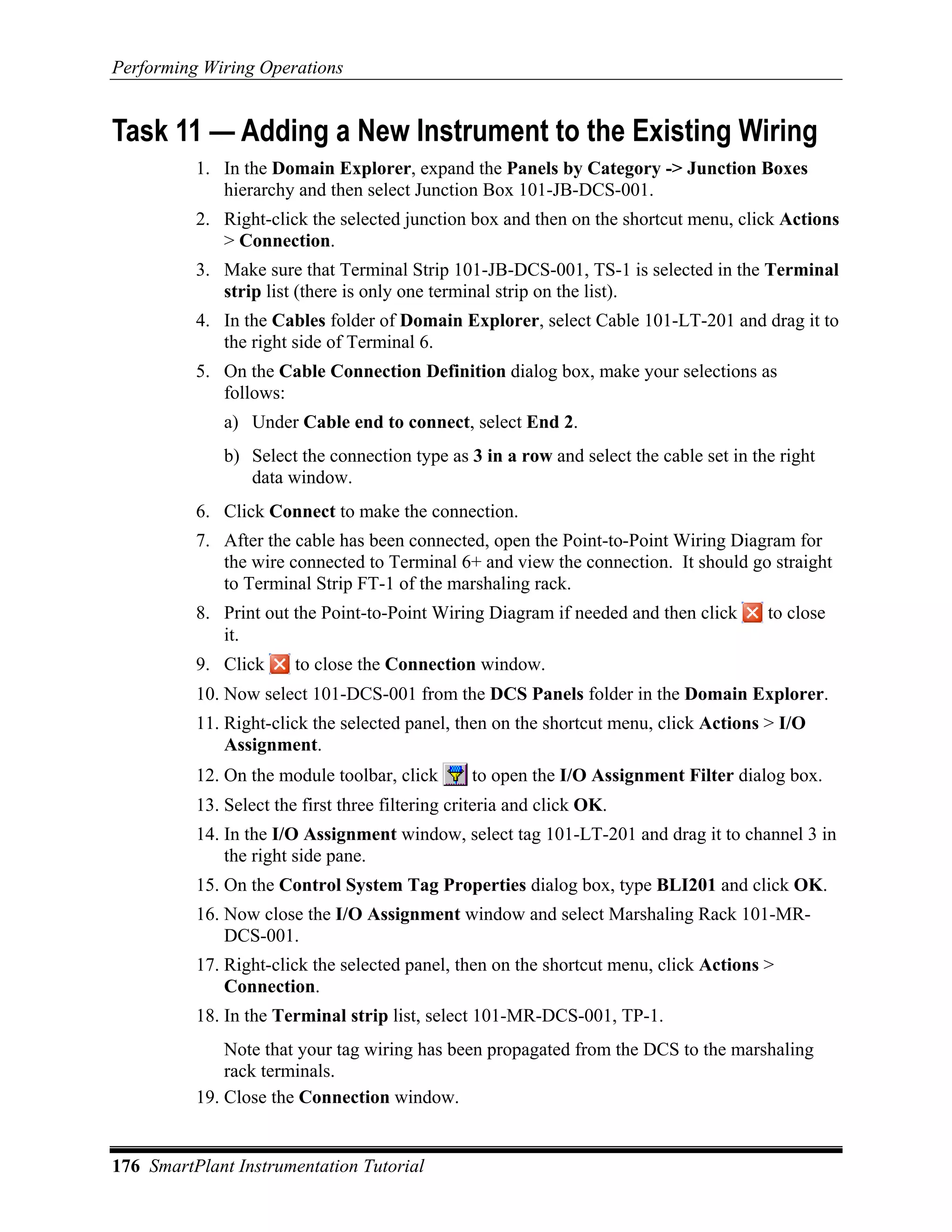 Performing Wiring Operations


Task 11 — Adding a New Instrument to the Existing Wiring
          1. In the Domain Explorer, expand the Panels by Category -> Junction Boxes
             hierarchy and then select Junction Box 101-JB-DCS-001.
          2. Right-click the selected junction box and then on the shortcut menu, click Actions
             > Connection.
          3. Make sure that Terminal Strip 101-JB-DCS-001, TS-1 is selected in the Terminal
             strip list (there is only one terminal strip on the list).
          4. In the Cables folder of Domain Explorer, select Cable 101-LT-201 and drag it to
             the right side of Terminal 6.
          5. On the Cable Connection Definition dialog box, make your selections as
             follows:
              a) Under Cable end to connect, select End 2.
              b) Select the connection type as 3 in a row and select the cable set in the right
                 data window.
          6. Click Connect to make the connection.
          7. After the cable has been connected, open the Point-to-Point Wiring Diagram for
             the wire connected to Terminal 6+ and view the connection. It should go straight
             to Terminal Strip FT-1 of the marshaling rack.
          8. Print out the Point-to-Point Wiring Diagram if needed and then click       to close
             it.
          9. Click      to close the Connection window.
          10. Now select 101-DCS-001 from the DCS Panels folder in the Domain Explorer.
          11. Right-click the selected panel, then on the shortcut menu, click Actions > I/O
              Assignment.
          12. On the module toolbar, click       to open the I/O Assignment Filter dialog box.
          13. Select the first three filtering criteria and click OK.
          14. In the I/O Assignment window, select tag 101-LT-201 and drag it to channel 3 in
              the right side pane.
          15. On the Control System Tag Properties dialog box, type BLI201 and click OK.
          16. Now close the I/O Assignment window and select Marshaling Rack 101-MR-
              DCS-001.
          17. Right-click the selected panel, then on the shortcut menu, click Actions >
              Connection.
          18. In the Terminal strip list, select 101-MR-DCS-001, TP-1.
              Note that your tag wiring has been propagated from the DCS to the marshaling
              rack terminals.
          19. Close the Connection window.


176 SmartPlant Instrumentation Tutorial
 