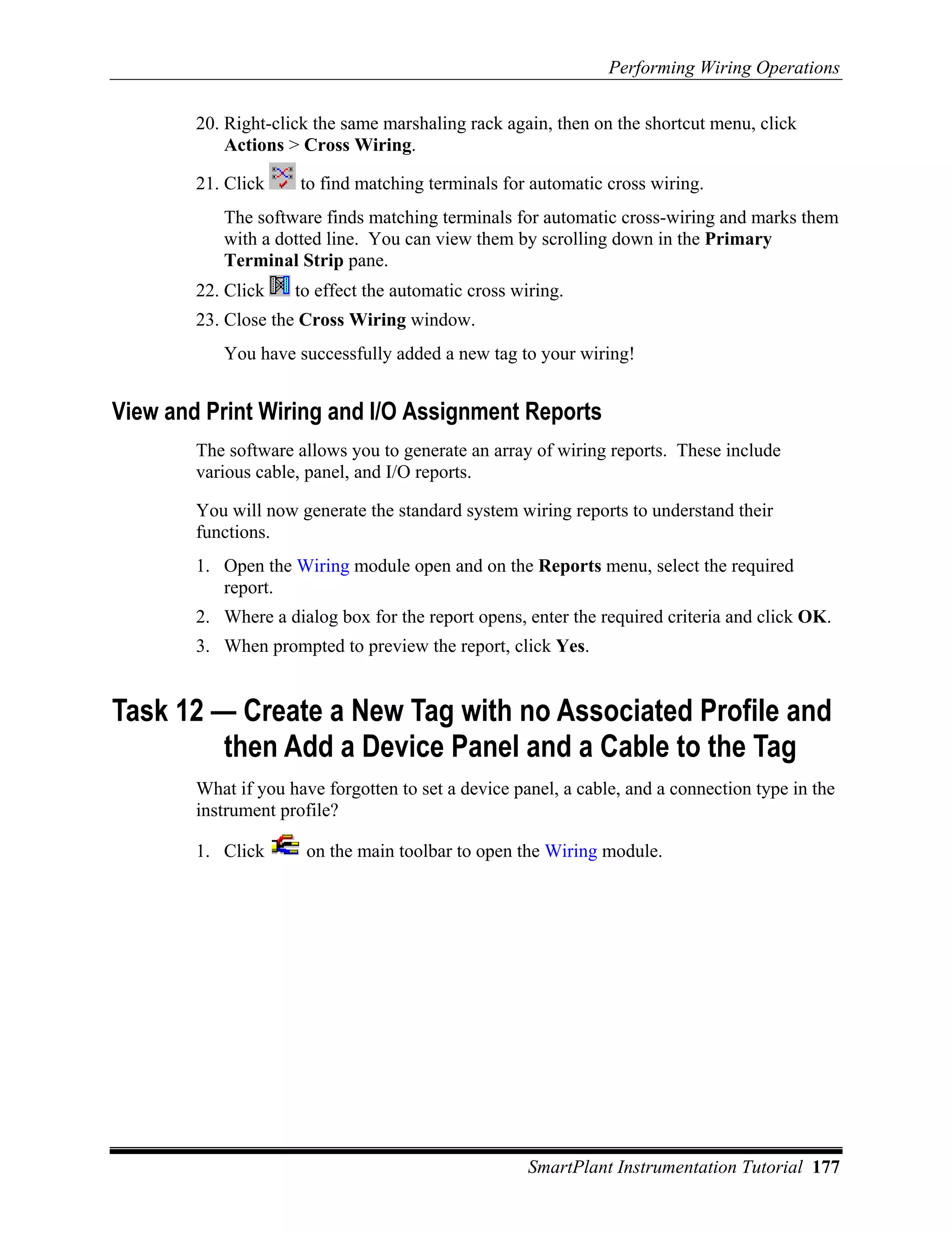 Performing Wiring Operations

        20. Right-click the same marshaling rack again, then on the shortcut menu, click
            Actions > Cross Wiring.

        21. Click     to find matching terminals for automatic cross wiring.
           The software finds matching terminals for automatic cross-wiring and marks them
           with a dotted line. You can view them by scrolling down in the Primary
           Terminal Strip pane.
        22. Click    to effect the automatic cross wiring.
        23. Close the Cross Wiring window.
           You have successfully added a new tag to your wiring!


View and Print Wiring and I/O Assignment Reports
        The software allows you to generate an array of wiring reports. These include
        various cable, panel, and I/O reports.

        You will now generate the standard system wiring reports to understand their
        functions.
        1. Open the Wiring module open and on the Reports menu, select the required
           report.
        2. Where a dialog box for the report opens, enter the required criteria and click OK.
        3. When prompted to preview the report, click Yes.


Task 12 — Create a New Tag with no Associated Profile and
         then Add a Device Panel and a Cable to the Tag
        What if you have forgotten to set a device panel, a cable, and a connection type in the
        instrument profile?

        1. Click       on the main toolbar to open the Wiring module.




                                                     SmartPlant Instrumentation Tutorial 177
 