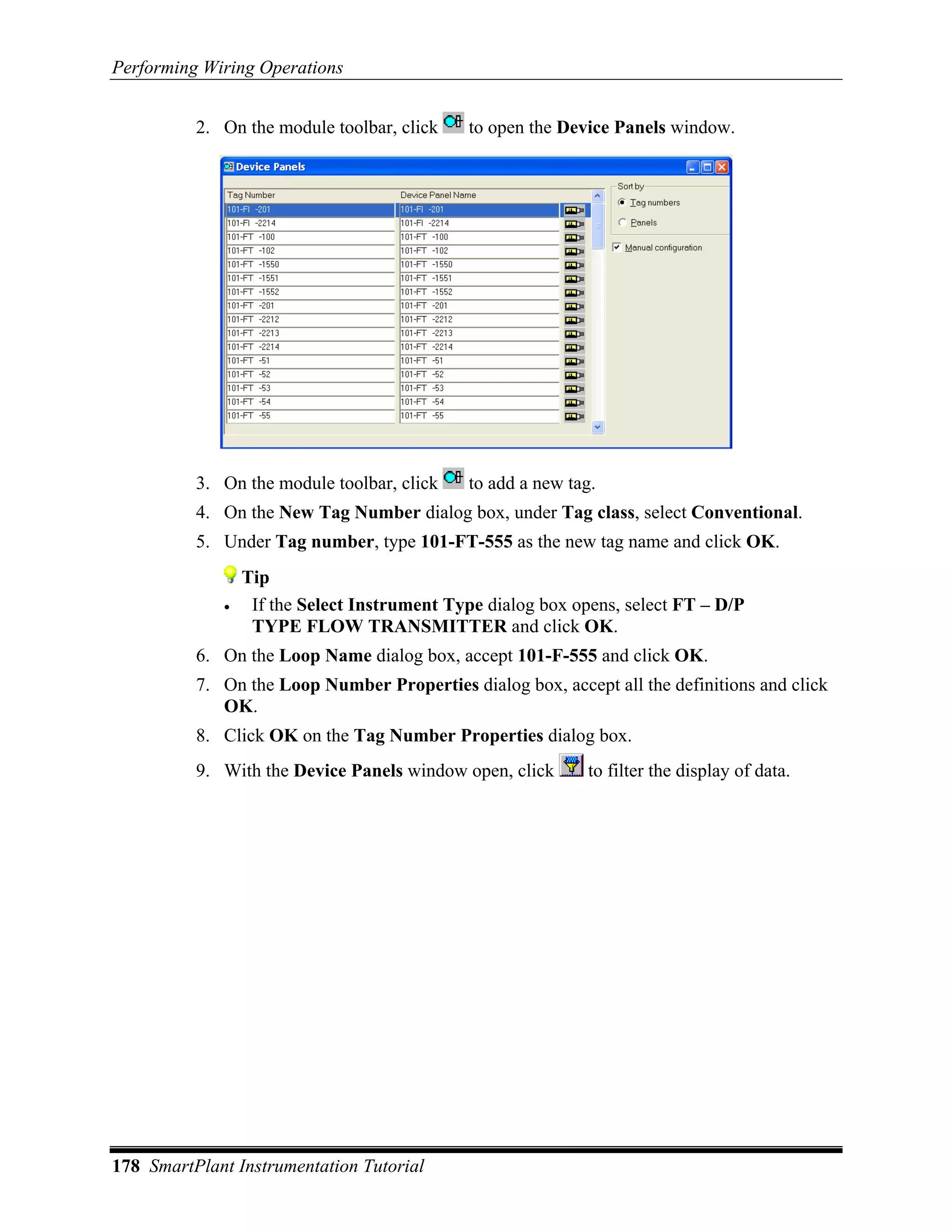 Performing Wiring Operations


          2. On the module toolbar, click    to open the Device Panels window.




          3. On the module toolbar, click    to add a new tag.
          4. On the New Tag Number dialog box, under Tag class, select Conventional.
          5. Under Tag number, type 101-FT-555 as the new tag name and click OK.
                 Tip
             •    If the Select Instrument Type dialog box opens, select FT – D/P
                  TYPE FLOW TRANSMITTER and click OK.
          6. On the Loop Name dialog box, accept 101-F-555 and click OK.
          7. On the Loop Number Properties dialog box, accept all the definitions and click
             OK.
          8. Click OK on the Tag Number Properties dialog box.
          9. With the Device Panels window open, click       to filter the display of data.




178 SmartPlant Instrumentation Tutorial
 