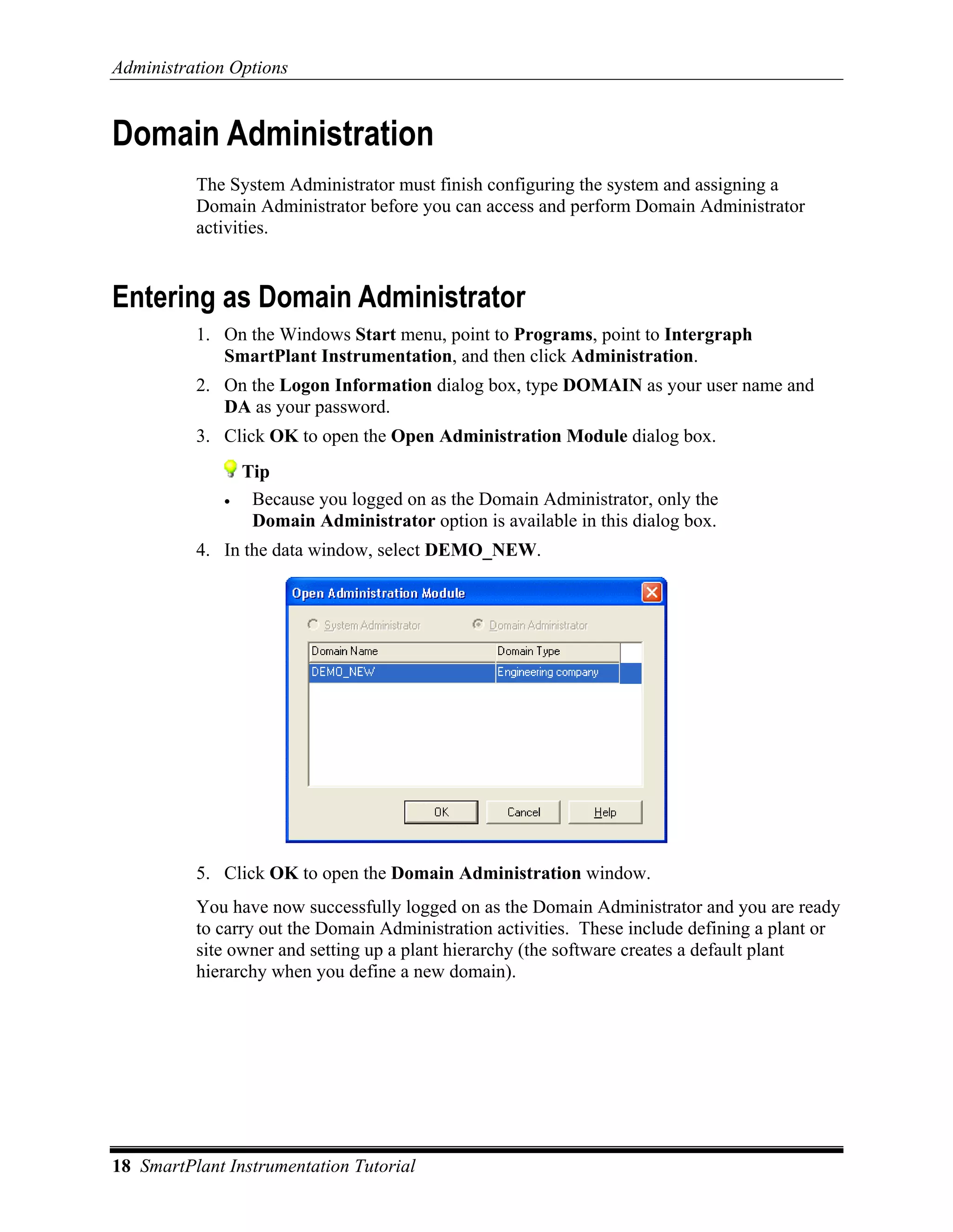 Administration Options


Domain Administration
          The System Administrator must finish configuring the system and assigning a
          Domain Administrator before you can access and perform Domain Administrator
          activities.


Entering as Domain Administrator
          1. On the Windows Start menu, point to Programs, point to Intergraph
             SmartPlant Instrumentation, and then click Administration.
          2. On the Logon Information dialog box, type DOMAIN as your user name and
             DA as your password.
          3. Click OK to open the Open Administration Module dialog box.
                  Tip
              •    Because you logged on as the Domain Administrator, only the
                   Domain Administrator option is available in this dialog box.
          4. In the data window, select DEMO_NEW.




          5. Click OK to open the Domain Administration window.
          You have now successfully logged on as the Domain Administrator and you are ready
          to carry out the Domain Administration activities. These include defining a plant or
          site owner and setting up a plant hierarchy (the software creates a default plant
          hierarchy when you define a new domain).




18 SmartPlant Instrumentation Tutorial
 