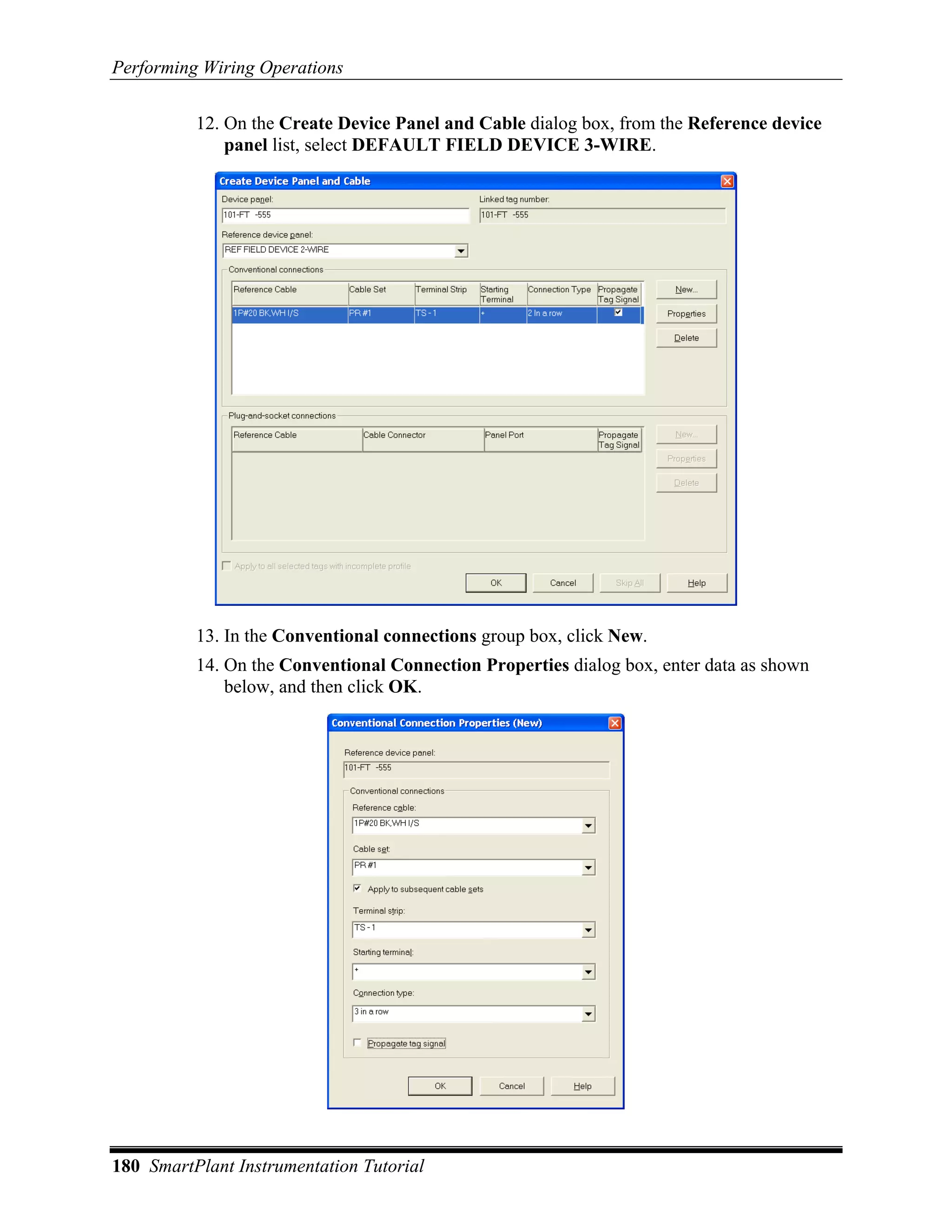Performing Wiring Operations

          12. On the Create Device Panel and Cable dialog box, from the Reference device
              panel list, select DEFAULT FIELD DEVICE 3-WIRE.




          13. In the Conventional connections group box, click New.
          14. On the Conventional Connection Properties dialog box, enter data as shown
              below, and then click OK.




180 SmartPlant Instrumentation Tutorial
 