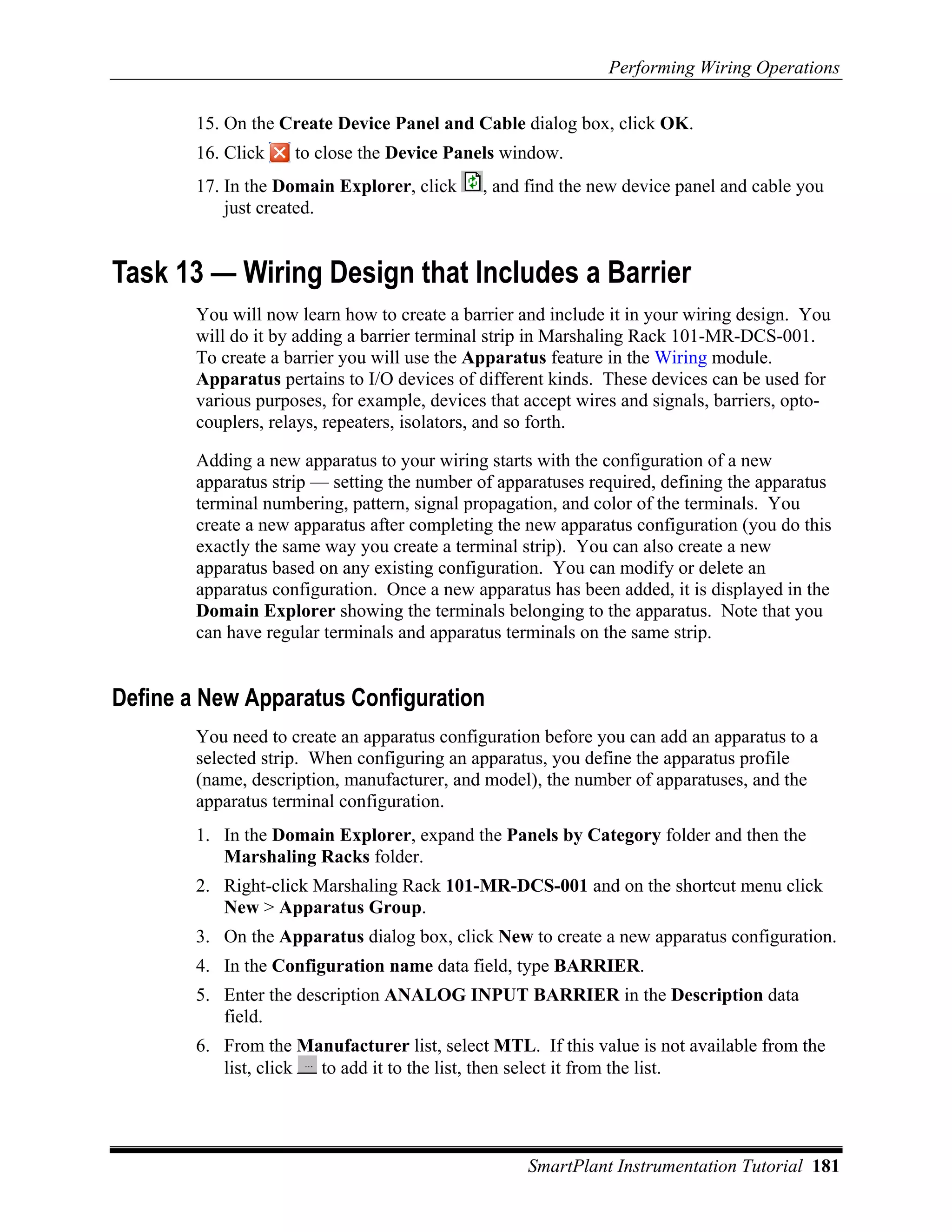 Performing Wiring Operations

        15. On the Create Device Panel and Cable dialog box, click OK.
        16. Click    to close the Device Panels window.
        17. In the Domain Explorer, click     , and find the new device panel and cable you
            just created.


Task 13 — Wiring Design that Includes a Barrier
        You will now learn how to create a barrier and include it in your wiring design. You
        will do it by adding a barrier terminal strip in Marshaling Rack 101-MR-DCS-001.
        To create a barrier you will use the Apparatus feature in the Wiring module.
        Apparatus pertains to I/O devices of different kinds. These devices can be used for
        various purposes, for example, devices that accept wires and signals, barriers, opto-
        couplers, relays, repeaters, isolators, and so forth.

        Adding a new apparatus to your wiring starts with the configuration of a new
        apparatus strip — setting the number of apparatuses required, defining the apparatus
        terminal numbering, pattern, signal propagation, and color of the terminals. You
        create a new apparatus after completing the new apparatus configuration (you do this
        exactly the same way you create a terminal strip). You can also create a new
        apparatus based on any existing configuration. You can modify or delete an
        apparatus configuration. Once a new apparatus has been added, it is displayed in the
        Domain Explorer showing the terminals belonging to the apparatus. Note that you
        can have regular terminals and apparatus terminals on the same strip.


Define a New Apparatus Configuration
        You need to create an apparatus configuration before you can add an apparatus to a
        selected strip. When configuring an apparatus, you define the apparatus profile
        (name, description, manufacturer, and model), the number of apparatuses, and the
        apparatus terminal configuration.
        1. In the Domain Explorer, expand the Panels by Category folder and then the
           Marshaling Racks folder.
        2. Right-click Marshaling Rack 101-MR-DCS-001 and on the shortcut menu click
           New > Apparatus Group.
        3. On the Apparatus dialog box, click New to create a new apparatus configuration.
        4. In the Configuration name data field, type BARRIER.
        5. Enter the description ANALOG INPUT BARRIER in the Description data
           field.
        6. From the Manufacturer list, select MTL. If this value is not available from the
           list, click to add it to the list, then select it from the list.




                                                    SmartPlant Instrumentation Tutorial 181
 