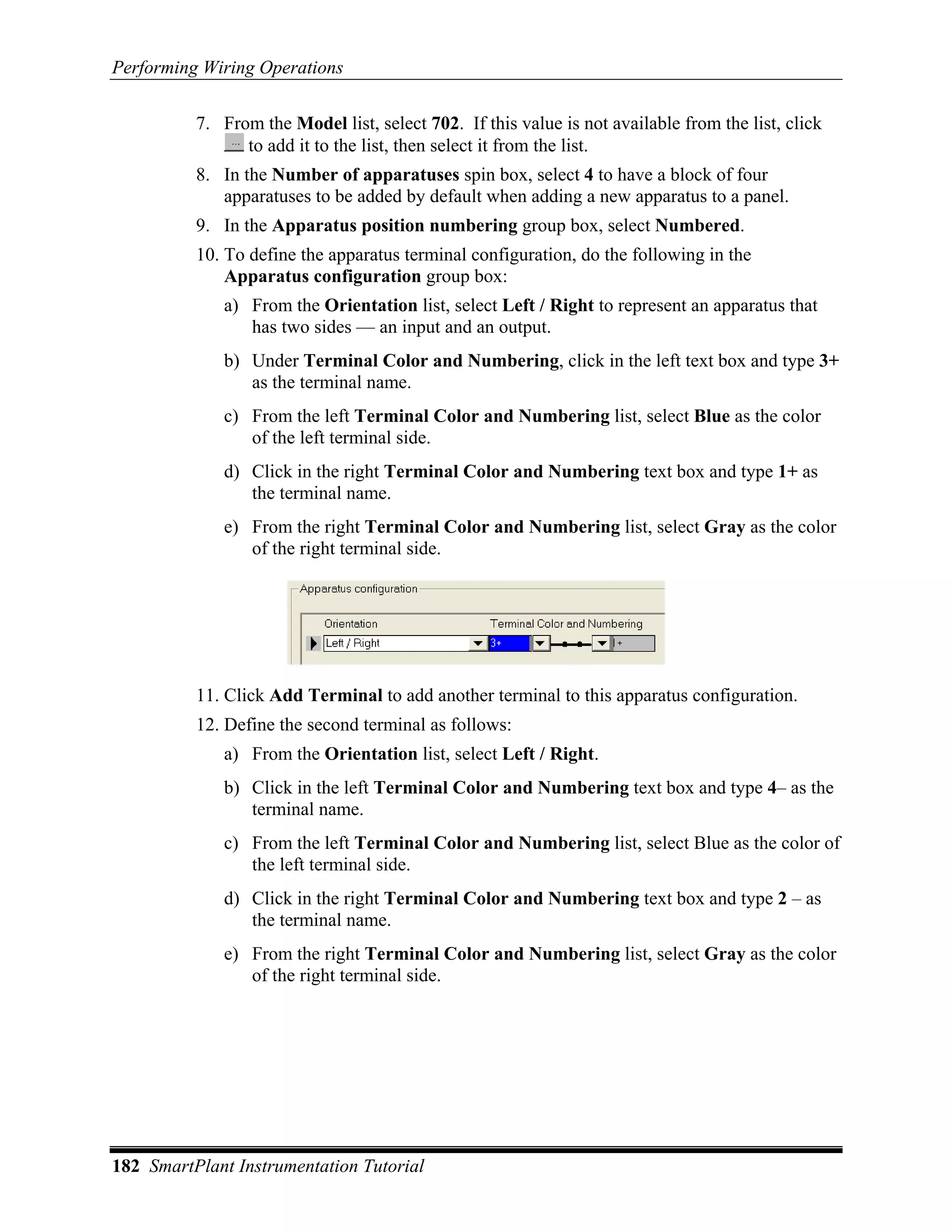 Performing Wiring Operations

          7. From the Model list, select 702. If this value is not available from the list, click
                to add it to the list, then select it from the list.
          8. In the Number of apparatuses spin box, select 4 to have a block of four
             apparatuses to be added by default when adding a new apparatus to a panel.
          9. In the Apparatus position numbering group box, select Numbered.
          10. To define the apparatus terminal configuration, do the following in the
              Apparatus configuration group box:
             a) From the Orientation list, select Left / Right to represent an apparatus that
                has two sides — an input and an output.
             b) Under Terminal Color and Numbering, click in the left text box and type 3+
                as the terminal name.
             c) From the left Terminal Color and Numbering list, select Blue as the color
                of the left terminal side.
             d) Click in the right Terminal Color and Numbering text box and type 1+ as
                the terminal name.
             e) From the right Terminal Color and Numbering list, select Gray as the color
                of the right terminal side.




          11. Click Add Terminal to add another terminal to this apparatus configuration.
          12. Define the second terminal as follows:
             a) From the Orientation list, select Left / Right.
             b) Click in the left Terminal Color and Numbering text box and type 4– as the
                terminal name.
             c) From the left Terminal Color and Numbering list, select Blue as the color of
                the left terminal side.
             d) Click in the right Terminal Color and Numbering text box and type 2 – as
                the terminal name.
             e) From the right Terminal Color and Numbering list, select Gray as the color
                of the right terminal side.




182 SmartPlant Instrumentation Tutorial
 