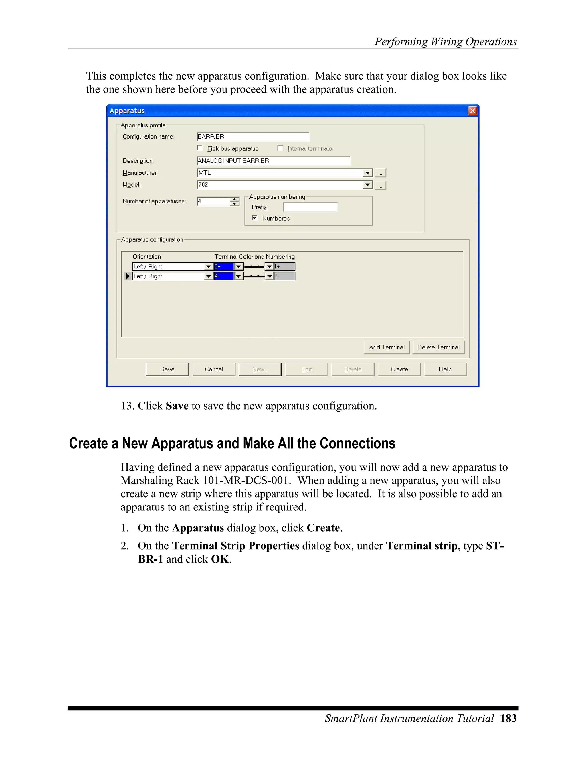 Performing Wiring Operations

  This completes the new apparatus configuration. Make sure that your dialog box looks like
  the one shown here before you proceed with the apparatus creation.




         13. Click Save to save the new apparatus configuration.


Create a New Apparatus and Make All the Connections
         Having defined a new apparatus configuration, you will now add a new apparatus to
         Marshaling Rack 101-MR-DCS-001. When adding a new apparatus, you will also
         create a new strip where this apparatus will be located. It is also possible to add an
         apparatus to an existing strip if required.
         1. On the Apparatus dialog box, click Create.
         2. On the Terminal Strip Properties dialog box, under Terminal strip, type ST-
            BR-1 and click OK.




                                                      SmartPlant Instrumentation Tutorial 183
 