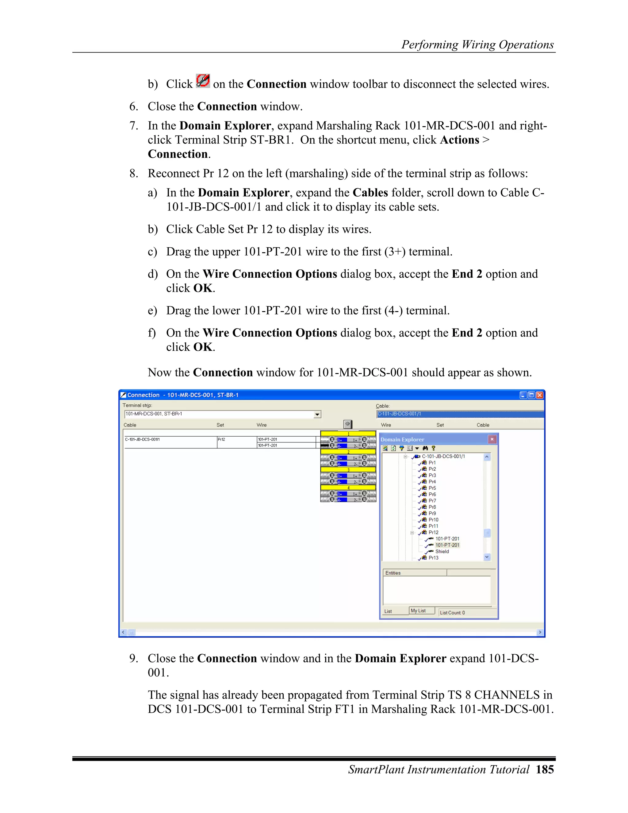 Performing Wiring Operations


   b) Click      on the Connection window toolbar to disconnect the selected wires.
6. Close the Connection window.
7. In the Domain Explorer, expand Marshaling Rack 101-MR-DCS-001 and right-
   click Terminal Strip ST-BR1. On the shortcut menu, click Actions >
   Connection.
8. Reconnect Pr 12 on the left (marshaling) side of the terminal strip as follows:
   a) In the Domain Explorer, expand the Cables folder, scroll down to Cable C-
      101-JB-DCS-001/1 and click it to display its cable sets.
   b) Click Cable Set Pr 12 to display its wires.
   c) Drag the upper 101-PT-201 wire to the first (3+) terminal.
   d) On the Wire Connection Options dialog box, accept the End 2 option and
      click OK.
   e) Drag the lower 101-PT-201 wire to the first (4-) terminal.
   f) On the Wire Connection Options dialog box, accept the End 2 option and
      click OK.

   Now the Connection window for 101-MR-DCS-001 should appear as shown.




9. Close the Connection window and in the Domain Explorer expand 101-DCS-
   001.
   The signal has already been propagated from Terminal Strip TS 8 CHANNELS in
   DCS 101-DCS-001 to Terminal Strip FT1 in Marshaling Rack 101-MR-DCS-001.



                                            SmartPlant Instrumentation Tutorial 185
 