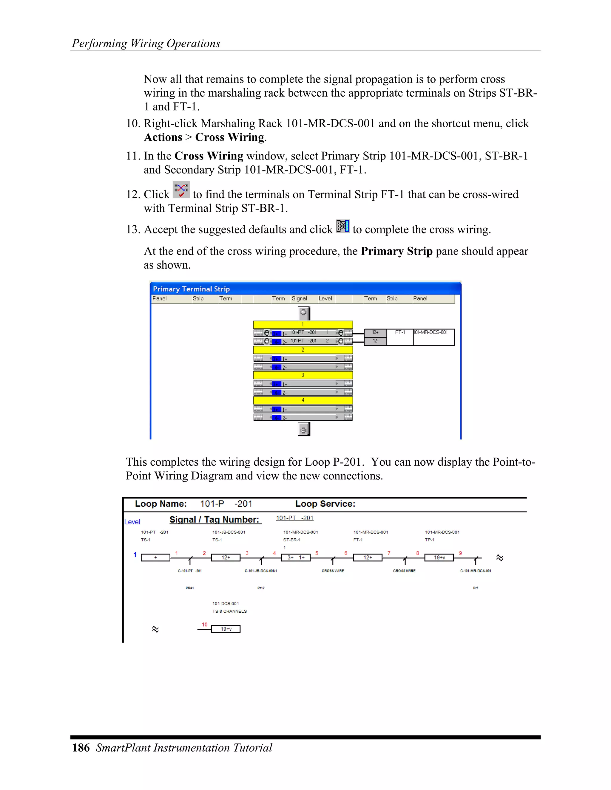 Performing Wiring Operations

              Now all that remains to complete the signal propagation is to perform cross
              wiring in the marshaling rack between the appropriate terminals on Strips ST-BR-
              1 and FT-1.
          10. Right-click Marshaling Rack 101-MR-DCS-001 and on the shortcut menu, click
              Actions > Cross Wiring.
          11. In the Cross Wiring window, select Primary Strip 101-MR-DCS-001, ST-BR-1
              and Secondary Strip 101-MR-DCS-001, FT-1.

          12. Click    to find the terminals on Terminal Strip FT-1 that can be cross-wired
              with Terminal Strip ST-BR-1.
          13. Accept the suggested defaults and click   to complete the cross wiring.
             At the end of the cross wiring procedure, the Primary Strip pane should appear
             as shown.




          This completes the wiring design for Loop P-201. You can now display the Point-to-
          Point Wiring Diagram and view the new connections.




186 SmartPlant Instrumentation Tutorial
 
