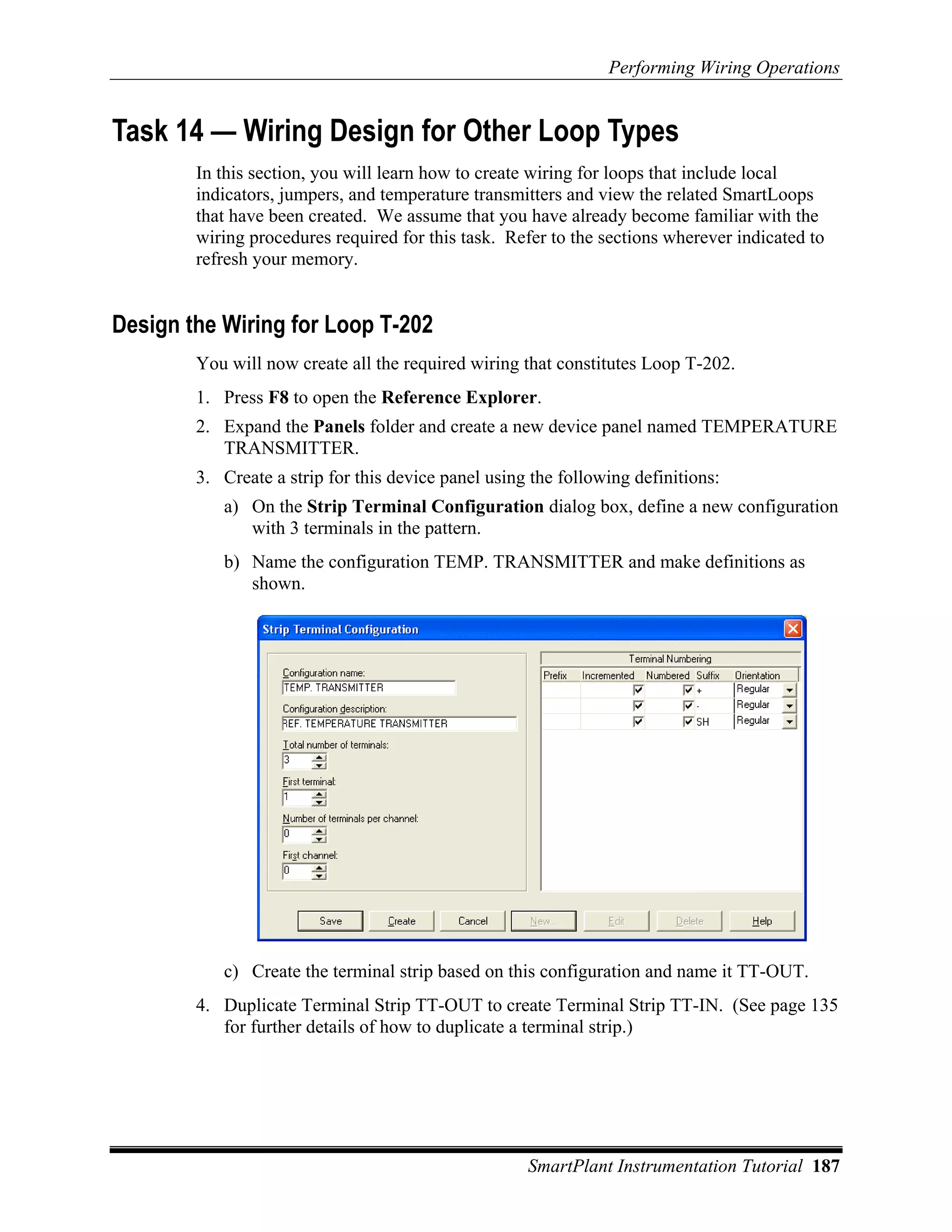 Performing Wiring Operations


Task 14 — Wiring Design for Other Loop Types
        In this section, you will learn how to create wiring for loops that include local
        indicators, jumpers, and temperature transmitters and view the related SmartLoops
        that have been created. We assume that you have already become familiar with the
        wiring procedures required for this task. Refer to the sections wherever indicated to
        refresh your memory.


Design the Wiring for Loop T-202
        You will now create all the required wiring that constitutes Loop T-202.
        1. Press F8 to open the Reference Explorer.
        2. Expand the Panels folder and create a new device panel named TEMPERATURE
           TRANSMITTER.
        3. Create a strip for this device panel using the following definitions:
           a) On the Strip Terminal Configuration dialog box, define a new configuration
              with 3 terminals in the pattern.
           b) Name the configuration TEMP. TRANSMITTER and make definitions as
              shown.




           c) Create the terminal strip based on this configuration and name it TT-OUT.
        4. Duplicate Terminal Strip TT-OUT to create Terminal Strip TT-IN. (See page 135
           for further details of how to duplicate a terminal strip.)




                                                     SmartPlant Instrumentation Tutorial 187
 