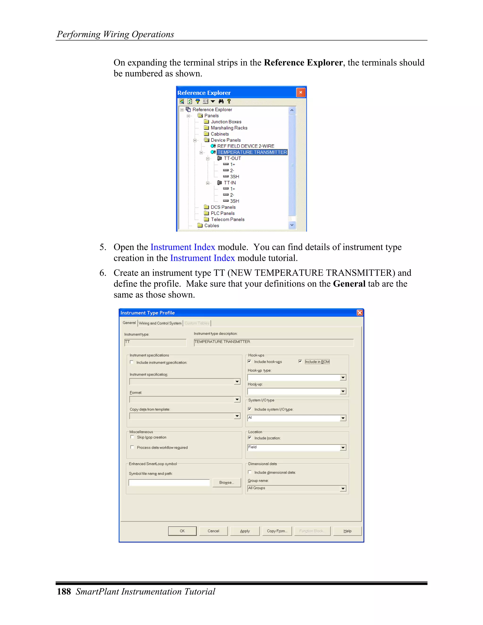 Performing Wiring Operations

             On expanding the terminal strips in the Reference Explorer, the terminals should
             be numbered as shown.




          5. Open the Instrument Index module. You can find details of instrument type
             creation in the Instrument Index module tutorial.
          6. Create an instrument type TT (NEW TEMPERATURE TRANSMITTER) and
             define the profile. Make sure that your definitions on the General tab are the
             same as those shown.




188 SmartPlant Instrumentation Tutorial
 