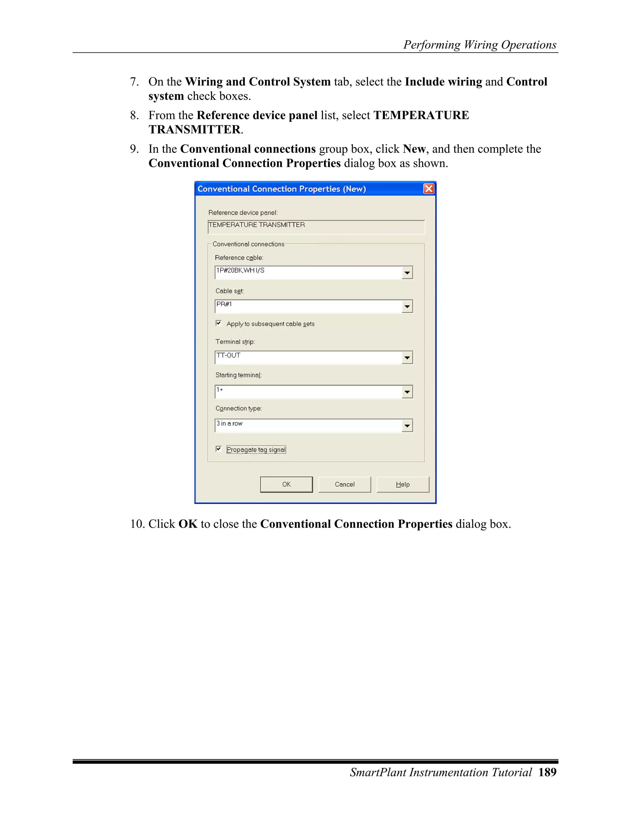 Performing Wiring Operations

7. On the Wiring and Control System tab, select the Include wiring and Control
   system check boxes.
8. From the Reference device panel list, select TEMPERATURE
   TRANSMITTER.
9. In the Conventional connections group box, click New, and then complete the
   Conventional Connection Properties dialog box as shown.




10. Click OK to close the Conventional Connection Properties dialog box.




                                         SmartPlant Instrumentation Tutorial 189
 