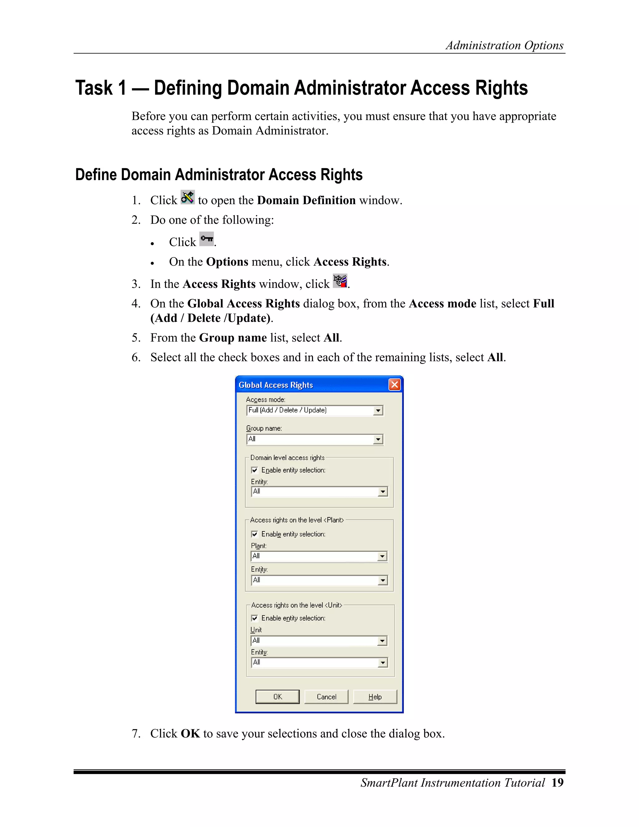 Administration Options


Task 1 — Defining Domain Administrator Access Rights
        Before you can perform certain activities, you must ensure that you have appropriate
        access rights as Domain Administrator.


Define Domain Administrator Access Rights
        1. Click       to open the Domain Definition window.
        2. Do one of the following:
           •   Click     .
           •   On the Options menu, click Access Rights.
        3. In the Access Rights window, click       .
        4. On the Global Access Rights dialog box, from the Access mode list, select Full
           (Add / Delete /Update).
        5. From the Group name list, select All.
        6. Select all the check boxes and in each of the remaining lists, select All.




        7. Click OK to save your selections and close the dialog box.


                                                        SmartPlant Instrumentation Tutorial 19
 