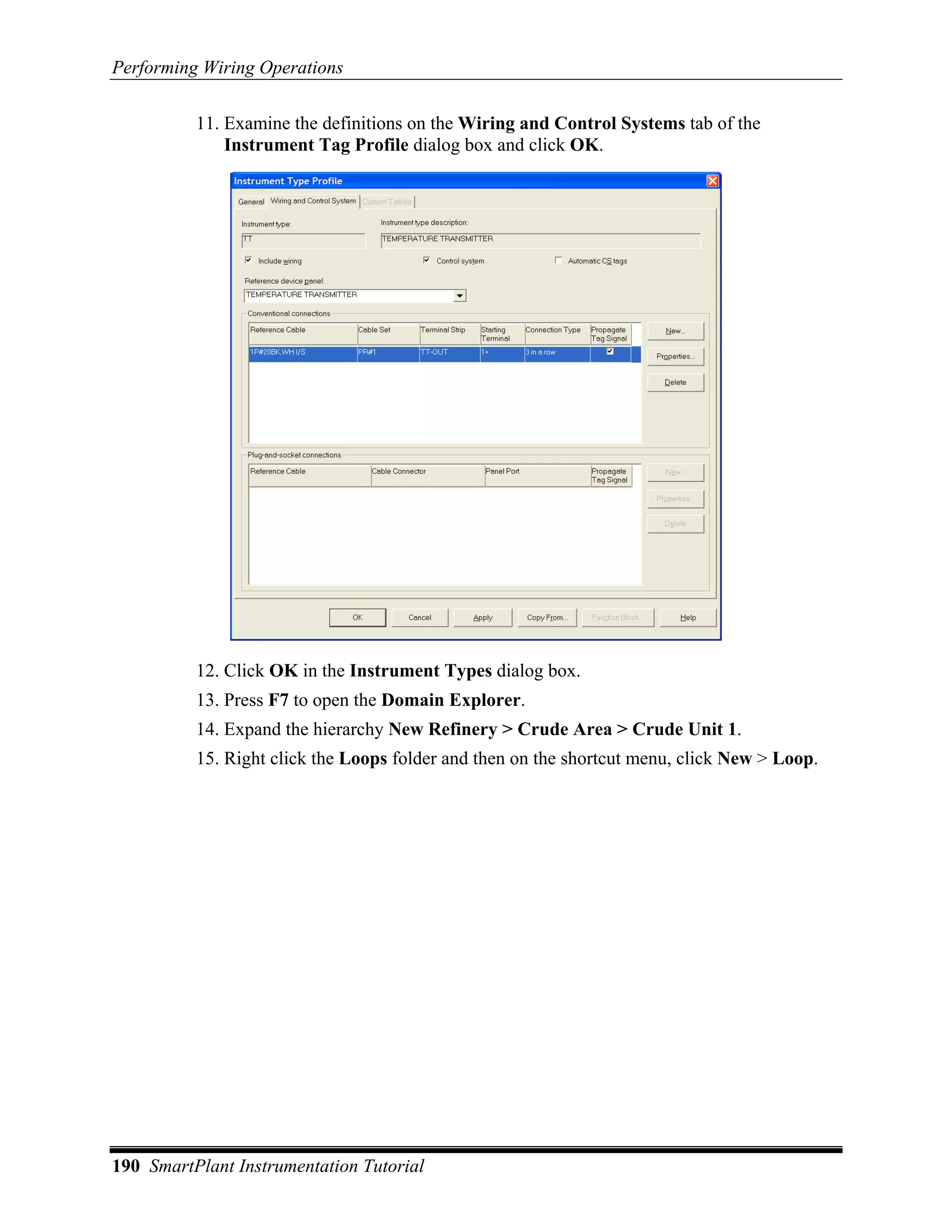 Performing Wiring Operations

          11. Examine the definitions on the Wiring and Control Systems tab of the
              Instrument Tag Profile dialog box and click OK.




          12. Click OK in the Instrument Types dialog box.
          13. Press F7 to open the Domain Explorer.
          14. Expand the hierarchy New Refinery > Crude Area > Crude Unit 1.
          15. Right click the Loops folder and then on the shortcut menu, click New > Loop.




190 SmartPlant Instrumentation Tutorial
 