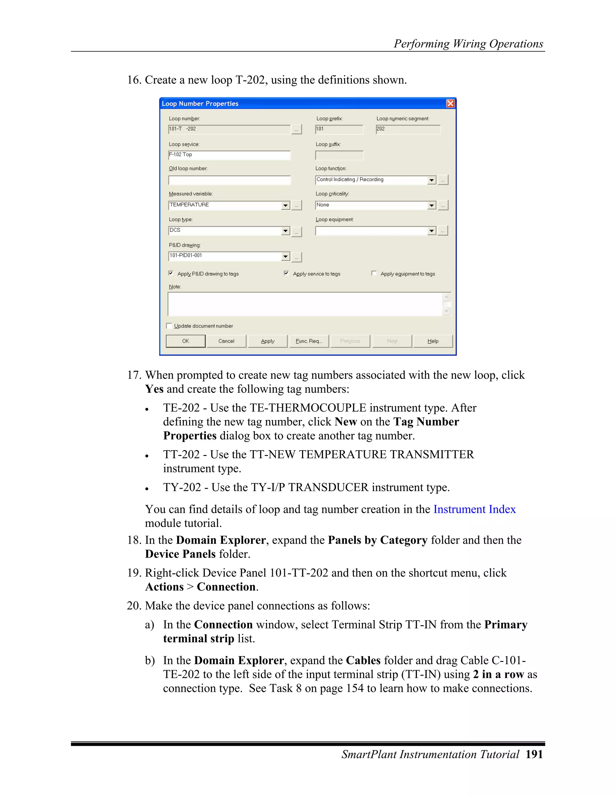 Performing Wiring Operations

16. Create a new loop T-202, using the definitions shown.




17. When prompted to create new tag numbers associated with the new loop, click
    Yes and create the following tag numbers:
   •   TE-202 - Use the TE-THERMOCOUPLE instrument type. After
       defining the new tag number, click New on the Tag Number
       Properties dialog box to create another tag number.
   •   TT-202 - Use the TT-NEW TEMPERATURE TRANSMITTER
       instrument type.
   •   TY-202 - Use the TY-I/P TRANSDUCER instrument type.
    You can find details of loop and tag number creation in the Instrument Index
    module tutorial.
18. In the Domain Explorer, expand the Panels by Category folder and then the
    Device Panels folder.
19. Right-click Device Panel 101-TT-202 and then on the shortcut menu, click
    Actions > Connection.
20. Make the device panel connections as follows:
   a) In the Connection window, select Terminal Strip TT-IN from the Primary
      terminal strip list.
   b) In the Domain Explorer, expand the Cables folder and drag Cable C-101-
      TE-202 to the left side of the input terminal strip (TT-IN) using 2 in a row as
      connection type. See Task 8 on page 154 to learn how to make connections.




                                            SmartPlant Instrumentation Tutorial 191
 