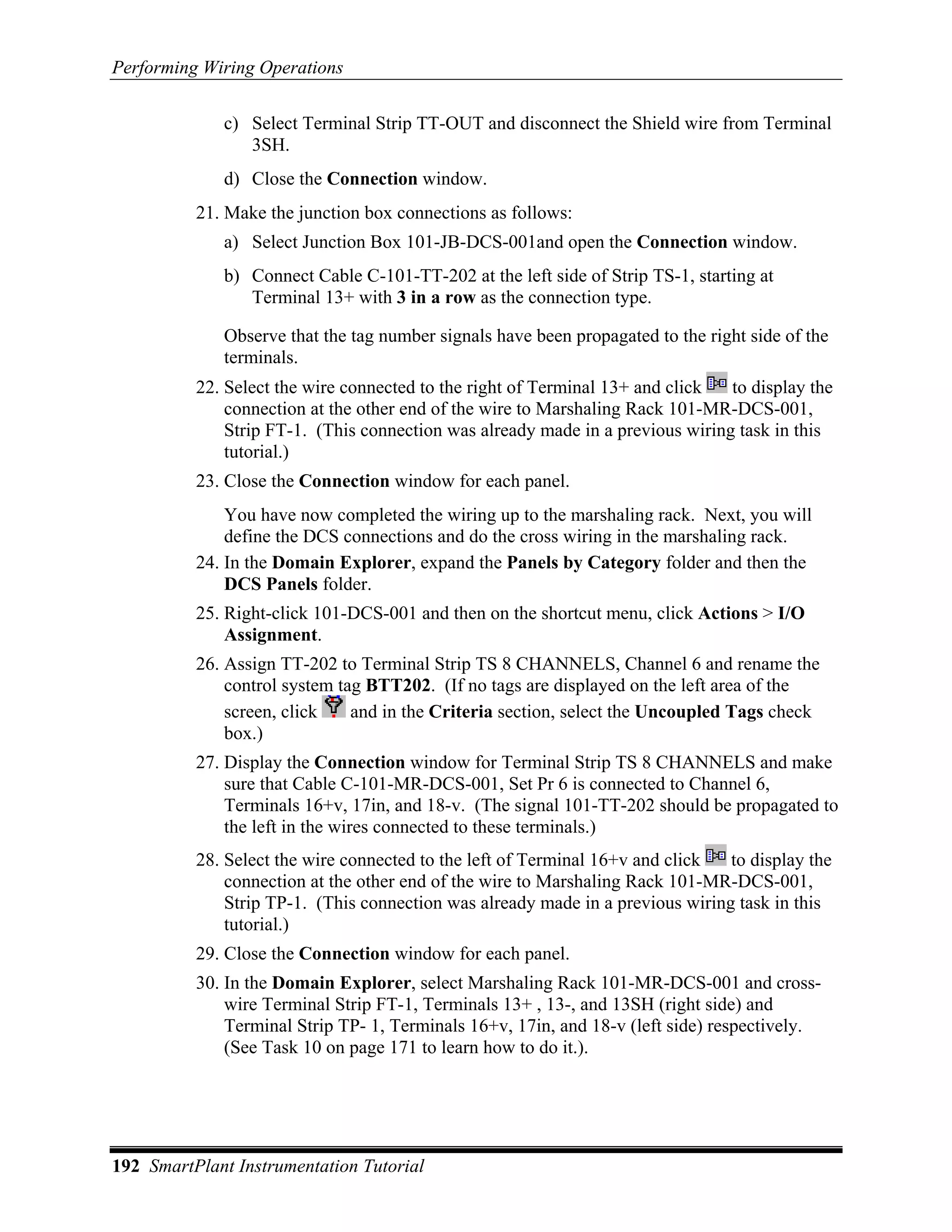 Performing Wiring Operations

             c) Select Terminal Strip TT-OUT and disconnect the Shield wire from Terminal
                3SH.
             d) Close the Connection window.
          21. Make the junction box connections as follows:
             a) Select Junction Box 101-JB-DCS-001and open the Connection window.
             b) Connect Cable C-101-TT-202 at the left side of Strip TS-1, starting at
                Terminal 13+ with 3 in a row as the connection type.

             Observe that the tag number signals have been propagated to the right side of the
             terminals.
          22. Select the wire connected to the right of Terminal 13+ and click  to display the
              connection at the other end of the wire to Marshaling Rack 101-MR-DCS-001,
              Strip FT-1. (This connection was already made in a previous wiring task in this
              tutorial.)
          23. Close the Connection window for each panel.
              You have now completed the wiring up to the marshaling rack. Next, you will
              define the DCS connections and do the cross wiring in the marshaling rack.
          24. In the Domain Explorer, expand the Panels by Category folder and then the
              DCS Panels folder.
          25. Right-click 101-DCS-001 and then on the shortcut menu, click Actions > I/O
              Assignment.
          26. Assign TT-202 to Terminal Strip TS 8 CHANNELS, Channel 6 and rename the
              control system tag BTT202. (If no tags are displayed on the left area of the
              screen, click    and in the Criteria section, select the Uncoupled Tags check
              box.)
          27. Display the Connection window for Terminal Strip TS 8 CHANNELS and make
              sure that Cable C-101-MR-DCS-001, Set Pr 6 is connected to Channel 6,
              Terminals 16+v, 17in, and 18-v. (The signal 101-TT-202 should be propagated to
              the left in the wires connected to these terminals.)
          28. Select the wire connected to the left of Terminal 16+v and click  to display the
              connection at the other end of the wire to Marshaling Rack 101-MR-DCS-001,
              Strip TP-1. (This connection was already made in a previous wiring task in this
              tutorial.)
          29. Close the Connection window for each panel.
          30. In the Domain Explorer, select Marshaling Rack 101-MR-DCS-001 and cross-
              wire Terminal Strip FT-1, Terminals 13+ , 13-, and 13SH (right side) and
              Terminal Strip TP- 1, Terminals 16+v, 17in, and 18-v (left side) respectively.
              (See Task 10 on page 171 to learn how to do it.).




192 SmartPlant Instrumentation Tutorial
 