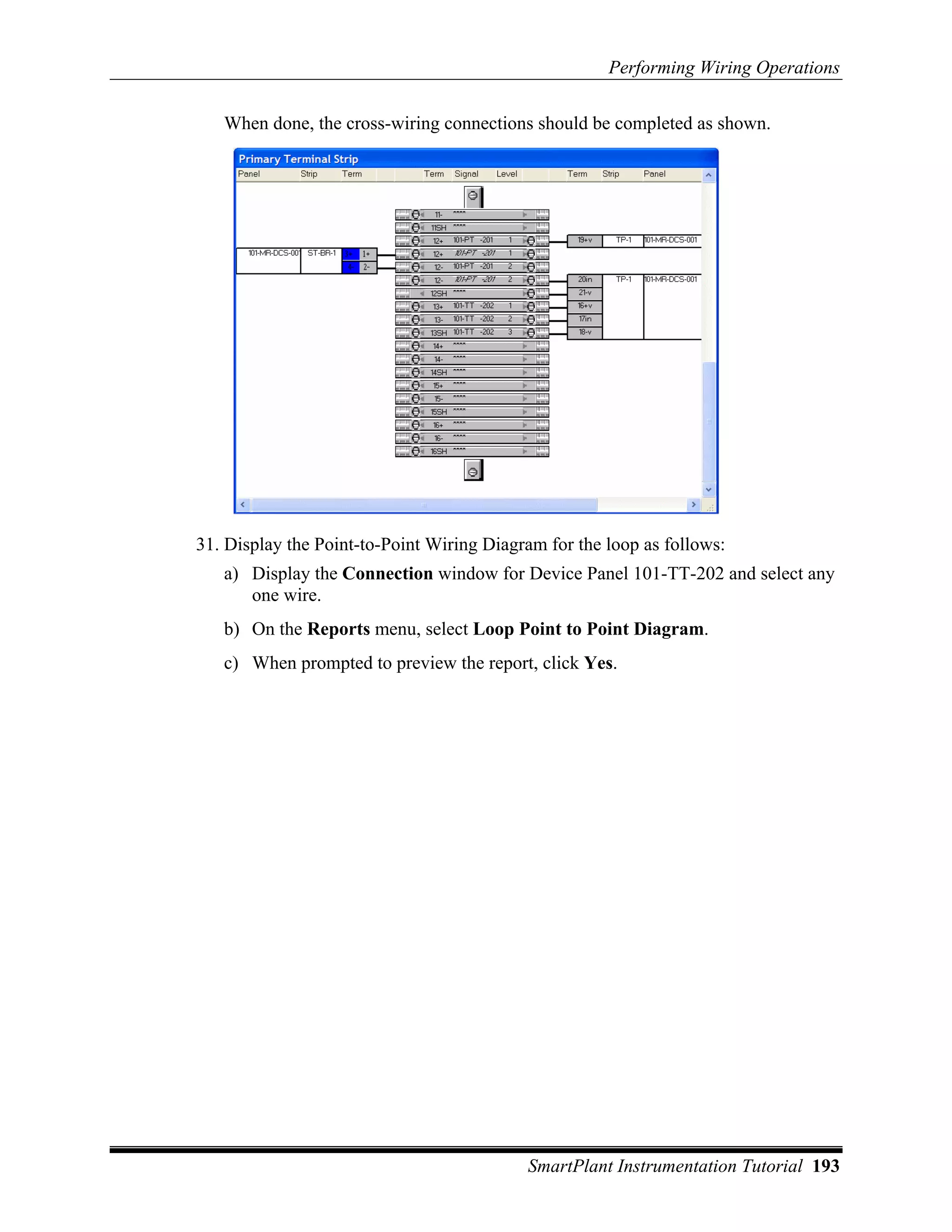 Performing Wiring Operations

   When done, the cross-wiring connections should be completed as shown.




31. Display the Point-to-Point Wiring Diagram for the loop as follows:
   a) Display the Connection window for Device Panel 101-TT-202 and select any
      one wire.
   b) On the Reports menu, select Loop Point to Point Diagram.
   c) When prompted to preview the report, click Yes.




                                           SmartPlant Instrumentation Tutorial 193
 