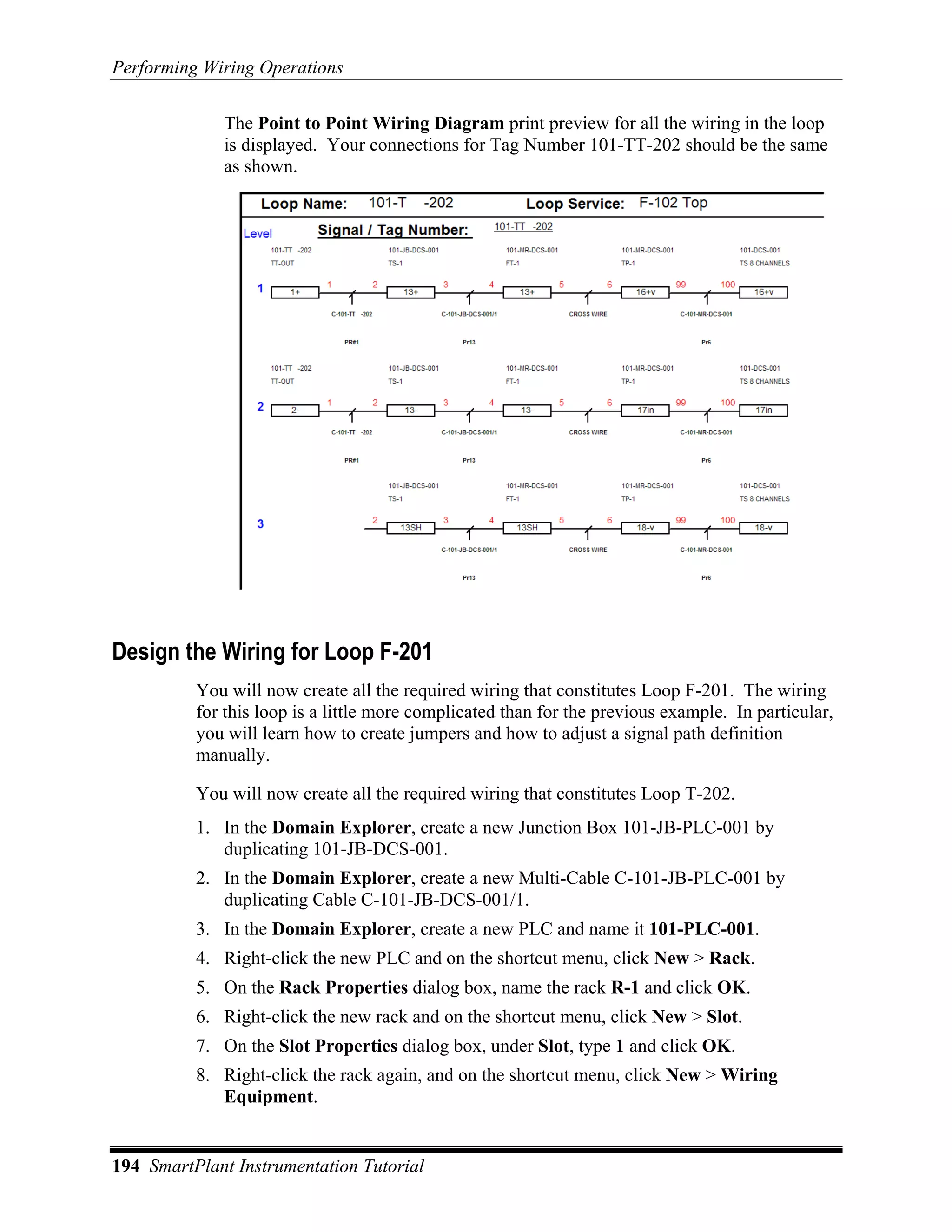 Performing Wiring Operations

             The Point to Point Wiring Diagram print preview for all the wiring in the loop
             is displayed. Your connections for Tag Number 101-TT-202 should be the same
             as shown.




Design the Wiring for Loop F-201
          You will now create all the required wiring that constitutes Loop F-201. The wiring
          for this loop is a little more complicated than for the previous example. In particular,
          you will learn how to create jumpers and how to adjust a signal path definition
          manually.

          You will now create all the required wiring that constitutes Loop T-202.
          1. In the Domain Explorer, create a new Junction Box 101-JB-PLC-001 by
             duplicating 101-JB-DCS-001.
          2. In the Domain Explorer, create a new Multi-Cable C-101-JB-PLC-001 by
             duplicating Cable C-101-JB-DCS-001/1.
          3. In the Domain Explorer, create a new PLC and name it 101-PLC-001.
          4. Right-click the new PLC and on the shortcut menu, click New > Rack.
          5. On the Rack Properties dialog box, name the rack R-1 and click OK.
          6. Right-click the new rack and on the shortcut menu, click New > Slot.
          7. On the Slot Properties dialog box, under Slot, type 1 and click OK.
          8. Right-click the rack again, and on the shortcut menu, click New > Wiring
             Equipment.


194 SmartPlant Instrumentation Tutorial
 