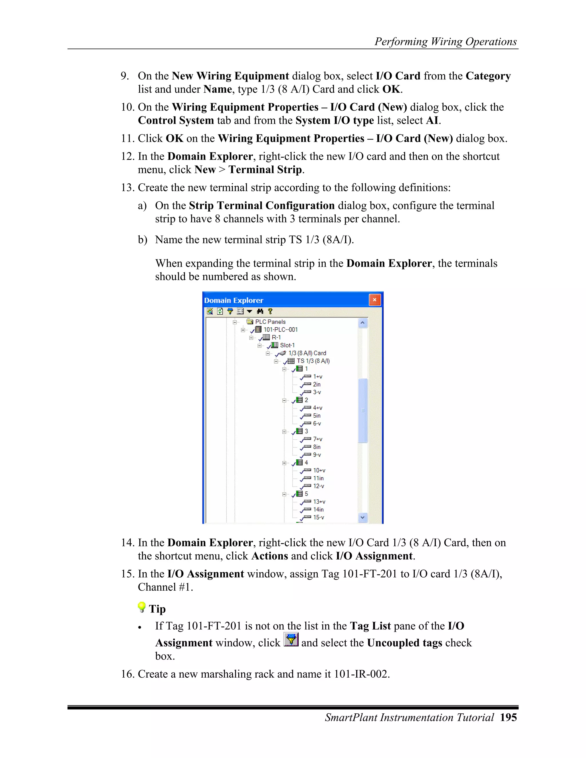 Performing Wiring Operations

9. On the New Wiring Equipment dialog box, select I/O Card from the Category
   list and under Name, type 1/3 (8 A/I) Card and click OK.
10. On the Wiring Equipment Properties – I/O Card (New) dialog box, click the
    Control System tab and from the System I/O type list, select AI.
11. Click OK on the Wiring Equipment Properties – I/O Card (New) dialog box.
12. In the Domain Explorer, right-click the new I/O card and then on the shortcut
    menu, click New > Terminal Strip.
13. Create the new terminal strip according to the following definitions:
   a) On the Strip Terminal Configuration dialog box, configure the terminal
      strip to have 8 channels with 3 terminals per channel.
   b) Name the new terminal strip TS 1/3 (8A/I).

        When expanding the terminal strip in the Domain Explorer, the terminals
        should be numbered as shown.




14. In the Domain Explorer, right-click the new I/O Card 1/3 (8 A/I) Card, then on
    the shortcut menu, click Actions and click I/O Assignment.
15. In the I/O Assignment window, assign Tag 101-FT-201 to I/O card 1/3 (8A/I),
    Channel #1.
       Tip
   •    If Tag 101-FT-201 is not on the list in the Tag List pane of the I/O
        Assignment window, click       and select the Uncoupled tags check
        box.
16. Create a new marshaling rack and name it 101-IR-002.


                                             SmartPlant Instrumentation Tutorial 195
 