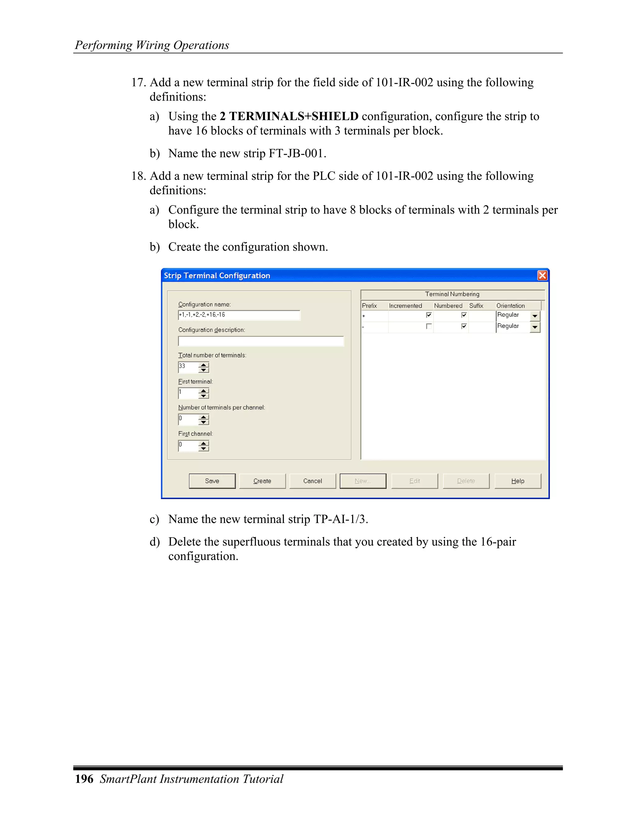 Performing Wiring Operations

          17. Add a new terminal strip for the field side of 101-IR-002 using the following
              definitions:
             a) Using the 2 TERMINALS+SHIELD configuration, configure the strip to
                have 16 blocks of terminals with 3 terminals per block.
             b) Name the new strip FT-JB-001.
          18. Add a new terminal strip for the PLC side of 101-IR-002 using the following
              definitions:
             a) Configure the terminal strip to have 8 blocks of terminals with 2 terminals per
                block.
             b) Create the configuration shown.




             c) Name the new terminal strip TP-AI-1/3.
             d) Delete the superfluous terminals that you created by using the 16-pair
                configuration.




196 SmartPlant Instrumentation Tutorial
 