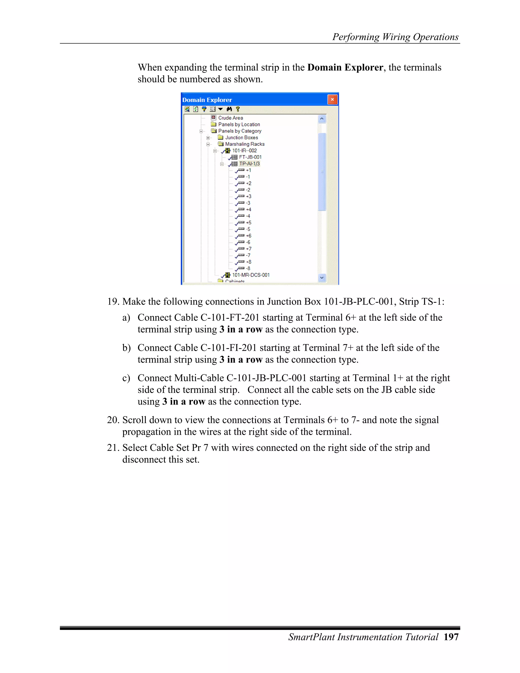 Performing Wiring Operations

       When expanding the terminal strip in the Domain Explorer, the terminals
       should be numbered as shown.




19. Make the following connections in Junction Box 101-JB-PLC-001, Strip TS-1:
   a) Connect Cable C-101-FT-201 starting at Terminal 6+ at the left side of the
      terminal strip using 3 in a row as the connection type.
   b) Connect Cable C-101-FI-201 starting at Terminal 7+ at the left side of the
      terminal strip using 3 in a row as the connection type.
   c) Connect Multi-Cable C-101-JB-PLC-001 starting at Terminal 1+ at the right
      side of the terminal strip. Connect all the cable sets on the JB cable side
      using 3 in a row as the connection type.
20. Scroll down to view the connections at Terminals 6+ to 7- and note the signal
    propagation in the wires at the right side of the terminal.
21. Select Cable Set Pr 7 with wires connected on the right side of the strip and
    disconnect this set.




                                             SmartPlant Instrumentation Tutorial 197
 