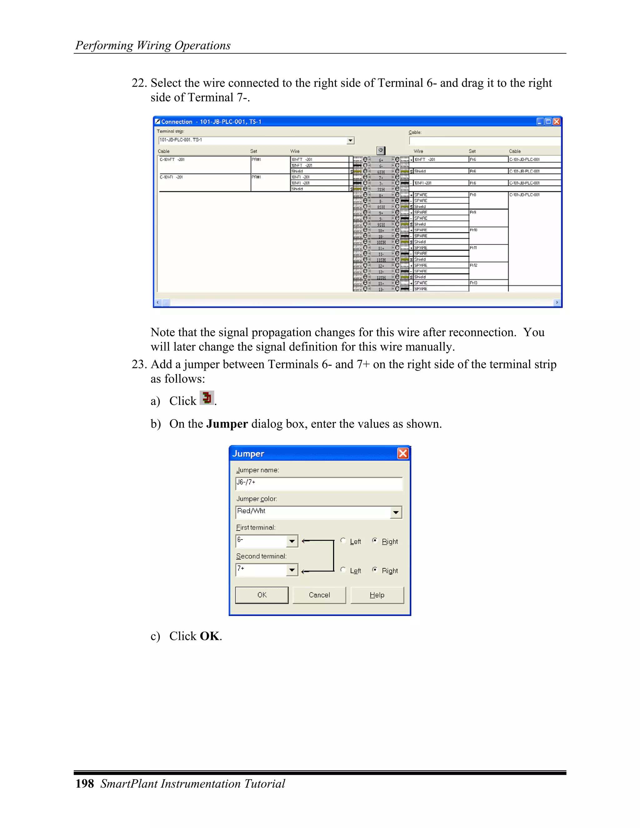 Performing Wiring Operations

          22. Select the wire connected to the right side of Terminal 6- and drag it to the right
              side of Terminal 7-.




              Note that the signal propagation changes for this wire after reconnection. You
              will later change the signal definition for this wire manually.
          23. Add a jumper between Terminals 6- and 7+ on the right side of the terminal strip
              as follows:
             a) Click      .
             b) On the Jumper dialog box, enter the values as shown.




             c) Click OK.




198 SmartPlant Instrumentation Tutorial
 