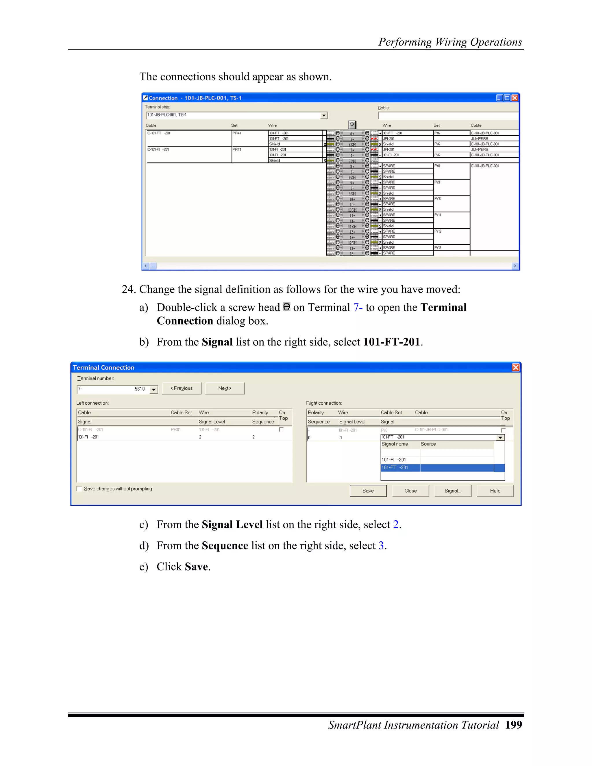 Performing Wiring Operations

   The connections should appear as shown.




24. Change the signal definition as follows for the wire you have moved:
   a) Double-click a screw head      on Terminal 7- to open the Terminal
      Connection dialog box.
   b) From the Signal list on the right side, select 101-FT-201.




   c) From the Signal Level list on the right side, select 2.
   d) From the Sequence list on the right side, select 3.
   e) Click Save.




                                            SmartPlant Instrumentation Tutorial 199
 