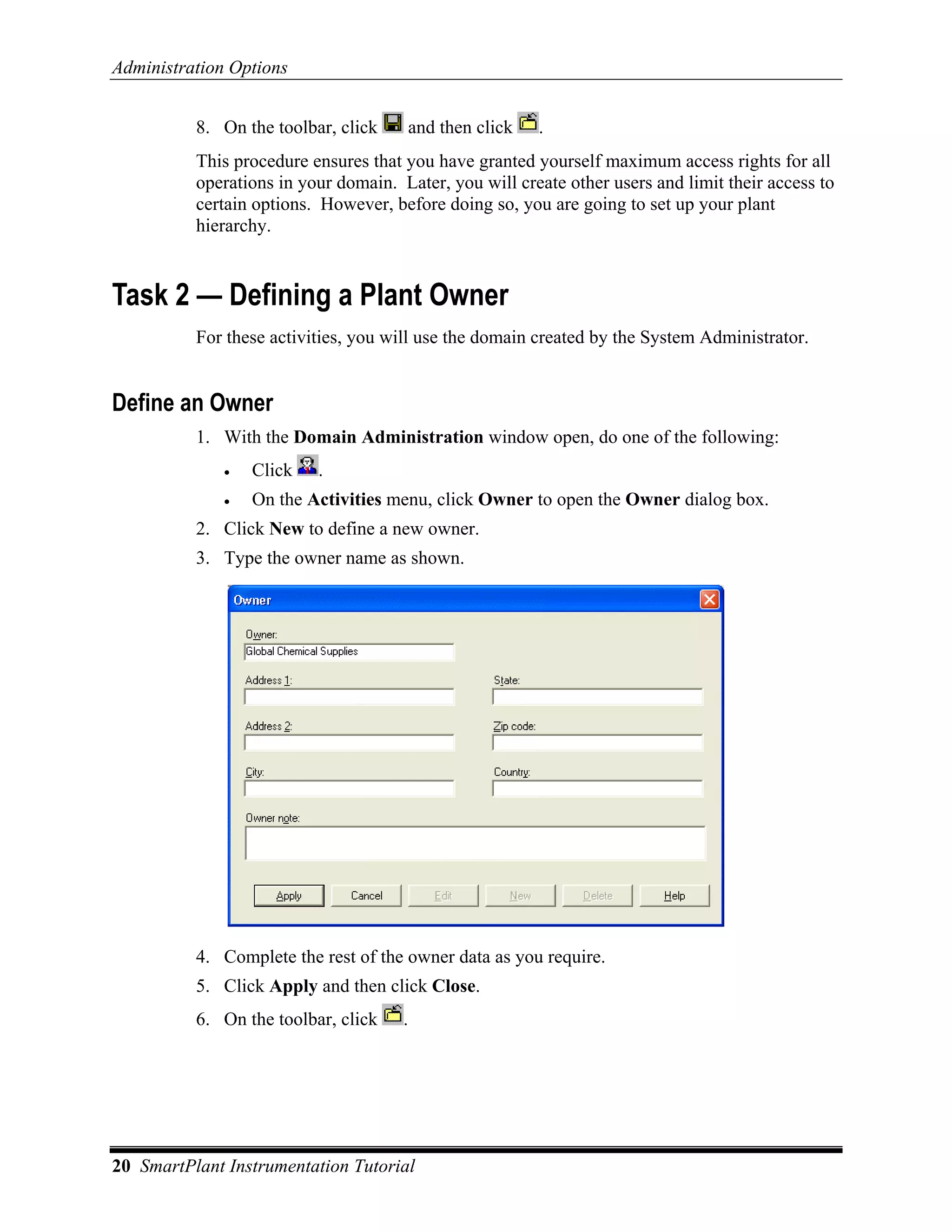 Administration Options


          8. On the toolbar, click     and then click   .
          This procedure ensures that you have granted yourself maximum access rights for all
          operations in your domain. Later, you will create other users and limit their access to
          certain options. However, before doing so, you are going to set up your plant
          hierarchy.


Task 2 — Defining a Plant Owner
          For these activities, you will use the domain created by the System Administrator.


Define an Owner
          1. With the Domain Administration window open, do one of the following:
              •   Click   .
              •   On the Activities menu, click Owner to open the Owner dialog box.
          2. Click New to define a new owner.
          3. Type the owner name as shown.




          4. Complete the rest of the owner data as you require.
          5. Click Apply and then click Close.
          6. On the toolbar, click    .




20 SmartPlant Instrumentation Tutorial
 