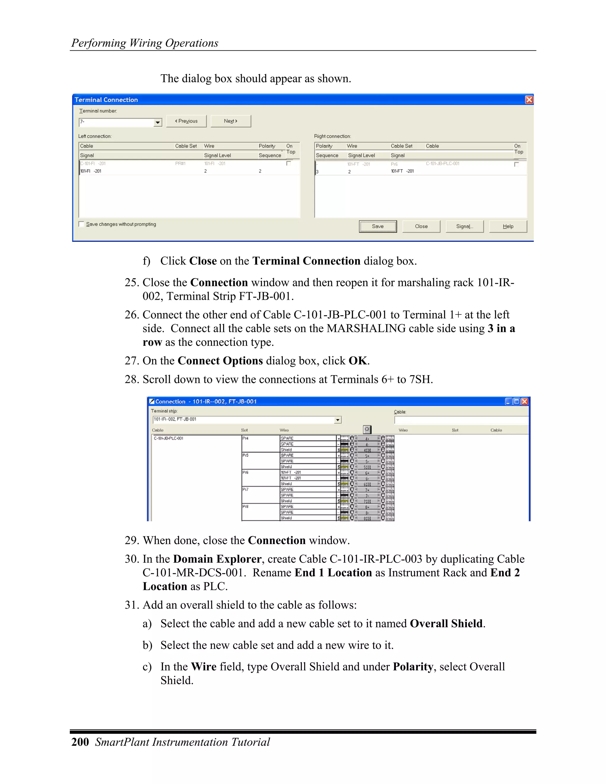 Performing Wiring Operations

                 The dialog box should appear as shown.




             f) Click Close on the Terminal Connection dialog box.
          25. Close the Connection window and then reopen it for marshaling rack 101-IR-
              002, Terminal Strip FT-JB-001.
          26. Connect the other end of Cable C-101-JB-PLC-001 to Terminal 1+ at the left
              side. Connect all the cable sets on the MARSHALING cable side using 3 in a
              row as the connection type.
          27. On the Connect Options dialog box, click OK.
          28. Scroll down to view the connections at Terminals 6+ to 7SH.




          29. When done, close the Connection window.
          30. In the Domain Explorer, create Cable C-101-IR-PLC-003 by duplicating Cable
              C-101-MR-DCS-001. Rename End 1 Location as Instrument Rack and End 2
              Location as PLC.
          31. Add an overall shield to the cable as follows:
             a) Select the cable and add a new cable set to it named Overall Shield.
             b) Select the new cable set and add a new wire to it.
             c) In the Wire field, type Overall Shield and under Polarity, select Overall
                Shield.




200 SmartPlant Instrumentation Tutorial
 