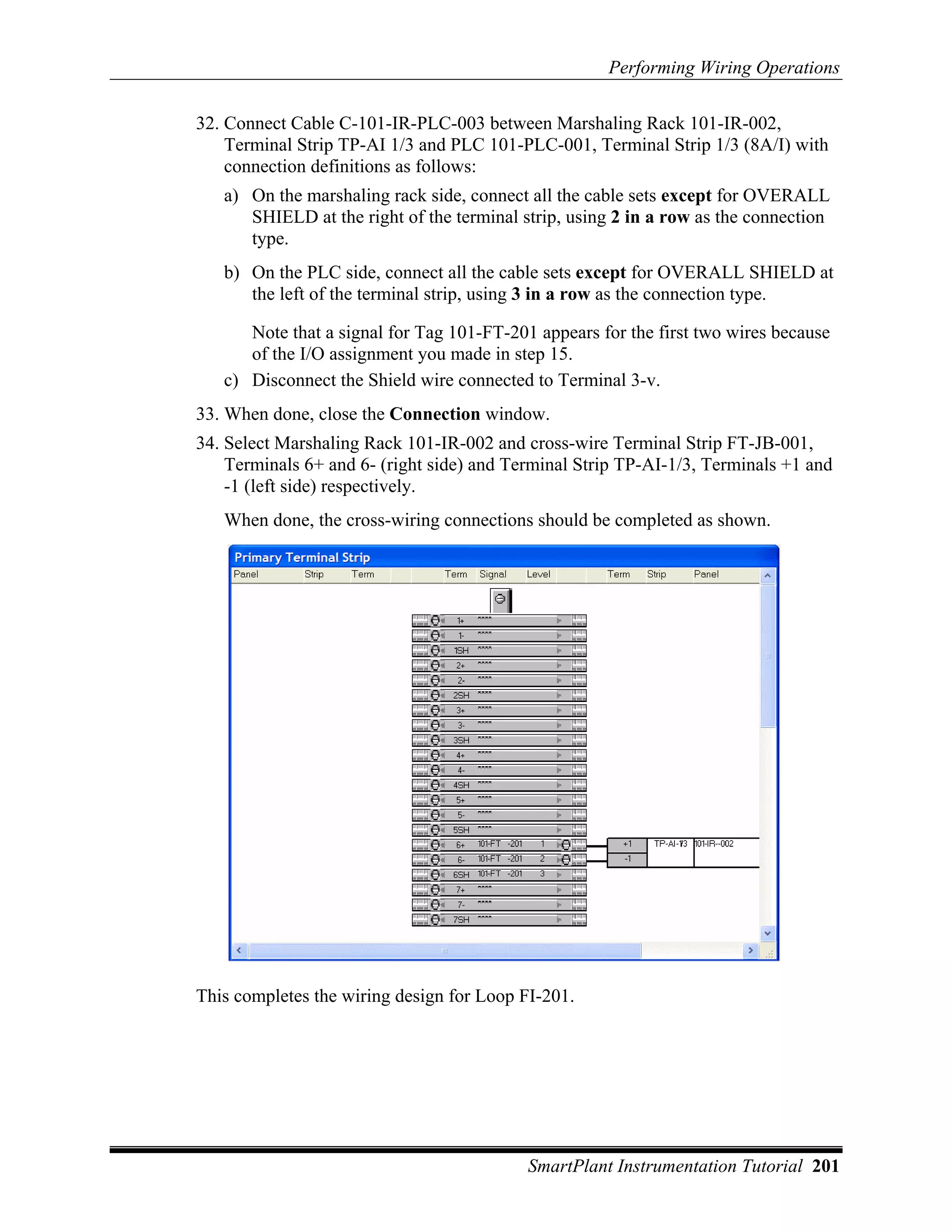 Performing Wiring Operations

32. Connect Cable C-101-IR-PLC-003 between Marshaling Rack 101-IR-002,
    Terminal Strip TP-AI 1/3 and PLC 101-PLC-001, Terminal Strip 1/3 (8A/I) with
    connection definitions as follows:
   a) On the marshaling rack side, connect all the cable sets except for OVERALL
      SHIELD at the right of the terminal strip, using 2 in a row as the connection
      type.
   b) On the PLC side, connect all the cable sets except for OVERALL SHIELD at
      the left of the terminal strip, using 3 in a row as the connection type.

      Note that a signal for Tag 101-FT-201 appears for the first two wires because
      of the I/O assignment you made in step 15.
   c) Disconnect the Shield wire connected to Terminal 3-v.
33. When done, close the Connection window.
34. Select Marshaling Rack 101-IR-002 and cross-wire Terminal Strip FT-JB-001,
    Terminals 6+ and 6- (right side) and Terminal Strip TP-AI-1/3, Terminals +1 and
    -1 (left side) respectively.
   When done, the cross-wiring connections should be completed as shown.




This completes the wiring design for Loop FI-201.




                                           SmartPlant Instrumentation Tutorial 201
 