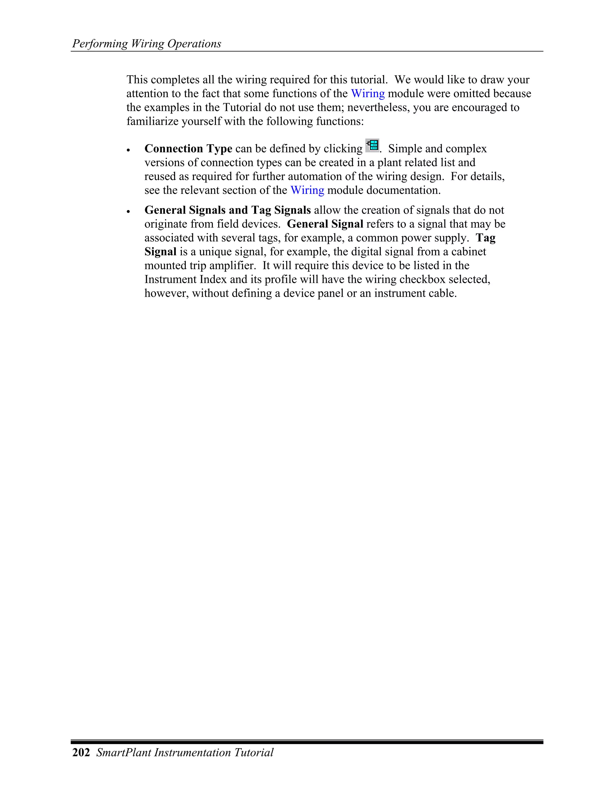 Performing Wiring Operations

          This completes all the wiring required for this tutorial. We would like to draw your
          attention to the fact that some functions of the Wiring module were omitted because
          the examples in the Tutorial do not use them; nevertheless, you are encouraged to
          familiarize yourself with the following functions:

          •   Connection Type can be defined by clicking . Simple and complex
              versions of connection types can be created in a plant related list and
              reused as required for further automation of the wiring design. For details,
              see the relevant section of the Wiring module documentation.
          •   General Signals and Tag Signals allow the creation of signals that do not
              originate from field devices. General Signal refers to a signal that may be
              associated with several tags, for example, a common power supply. Tag
              Signal is a unique signal, for example, the digital signal from a cabinet
              mounted trip amplifier. It will require this device to be listed in the
              Instrument Index and its profile will have the wiring checkbox selected,
              however, without defining a device panel or an instrument cable.




202 SmartPlant Instrumentation Tutorial
 