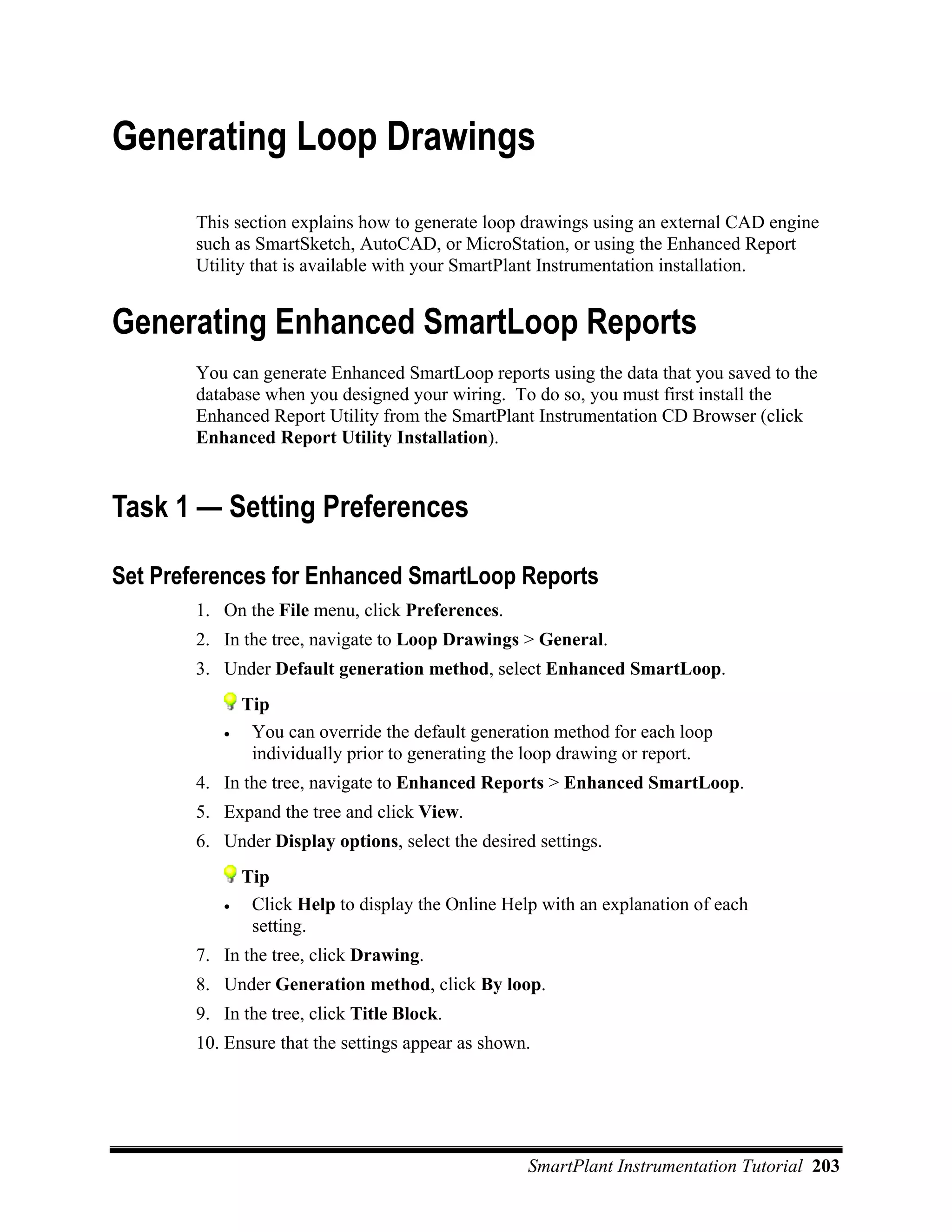 Generating Loop Drawings
       This section explains how to generate loop drawings using an external CAD engine
       such as SmartSketch, AutoCAD, or MicroStation, or using the Enhanced Report
       Utility that is available with your SmartPlant Instrumentation installation.


Generating Enhanced SmartLoop Reports
       You can generate Enhanced SmartLoop reports using the data that you saved to the
       database when you designed your wiring. To do so, you must first install the
       Enhanced Report Utility from the SmartPlant Instrumentation CD Browser (click
       Enhanced Report Utility Installation).


Task 1 — Setting Preferences

Set Preferences for Enhanced SmartLoop Reports
       1. On the File menu, click Preferences.
       2. In the tree, navigate to Loop Drawings > General.
       3. Under Default generation method, select Enhanced SmartLoop.
              Tip
          •    You can override the default generation method for each loop
               individually prior to generating the loop drawing or report.
       4. In the tree, navigate to Enhanced Reports > Enhanced SmartLoop.
       5. Expand the tree and click View.
       6. Under Display options, select the desired settings.
              Tip
          •    Click Help to display the Online Help with an explanation of each
               setting.
       7. In the tree, click Drawing.
       8. Under Generation method, click By loop.
       9. In the tree, click Title Block.
       10. Ensure that the settings appear as shown.




                                                   SmartPlant Instrumentation Tutorial 203
 