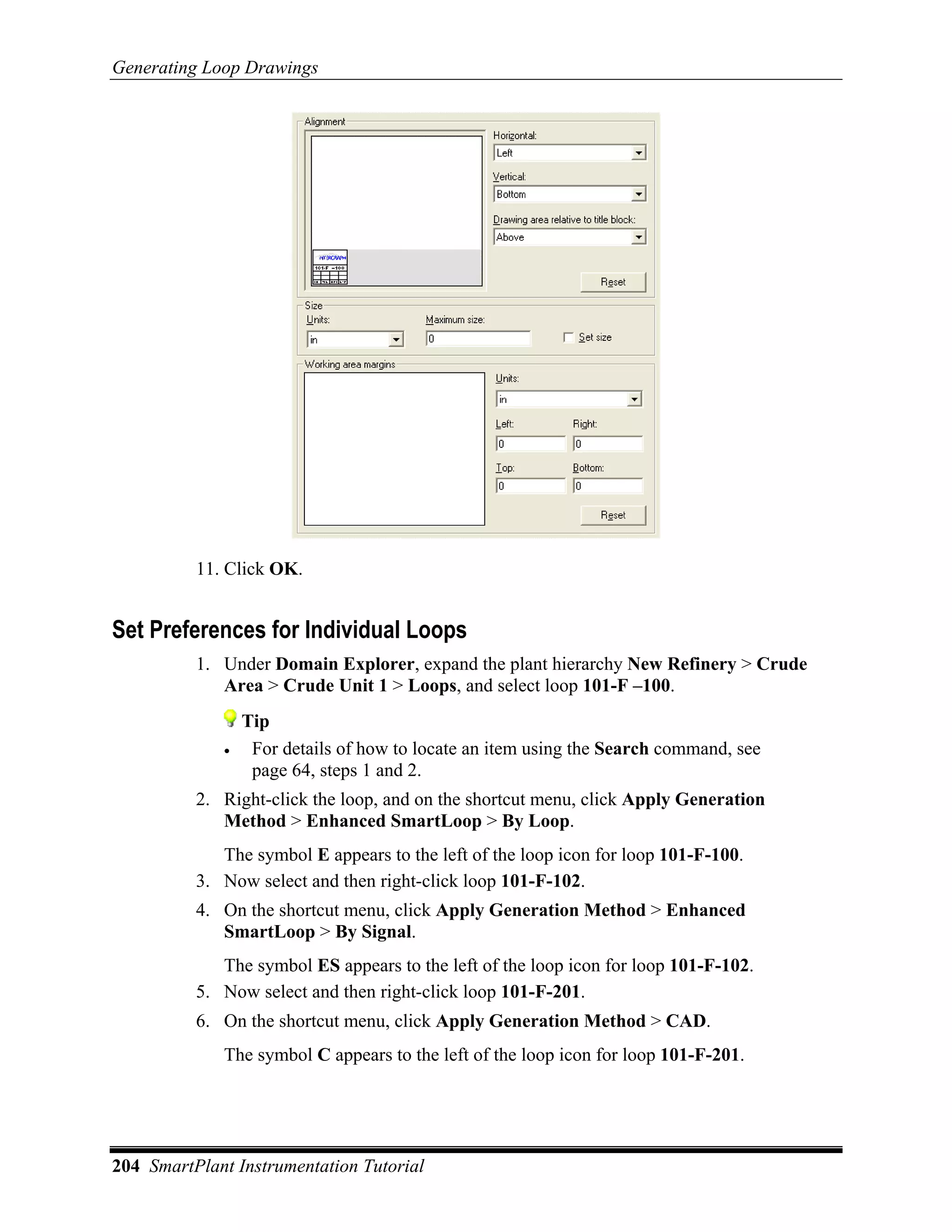 Generating Loop Drawings




          11. Click OK.


Set Preferences for Individual Loops
          1. Under Domain Explorer, expand the plant hierarchy New Refinery > Crude
             Area > Crude Unit 1 > Loops, and select loop 101-F –100.
                 Tip
             •    For details of how to locate an item using the Search command, see
                  page 64, steps 1 and 2.
          2. Right-click the loop, and on the shortcut menu, click Apply Generation
             Method > Enhanced SmartLoop > By Loop.
             The symbol E appears to the left of the loop icon for loop 101-F-100.
          3. Now select and then right-click loop 101-F-102.
          4. On the shortcut menu, click Apply Generation Method > Enhanced
             SmartLoop > By Signal.
             The symbol ES appears to the left of the loop icon for loop 101-F-102.
          5. Now select and then right-click loop 101-F-201.
          6. On the shortcut menu, click Apply Generation Method > CAD.
             The symbol C appears to the left of the loop icon for loop 101-F-201.




204 SmartPlant Instrumentation Tutorial
 