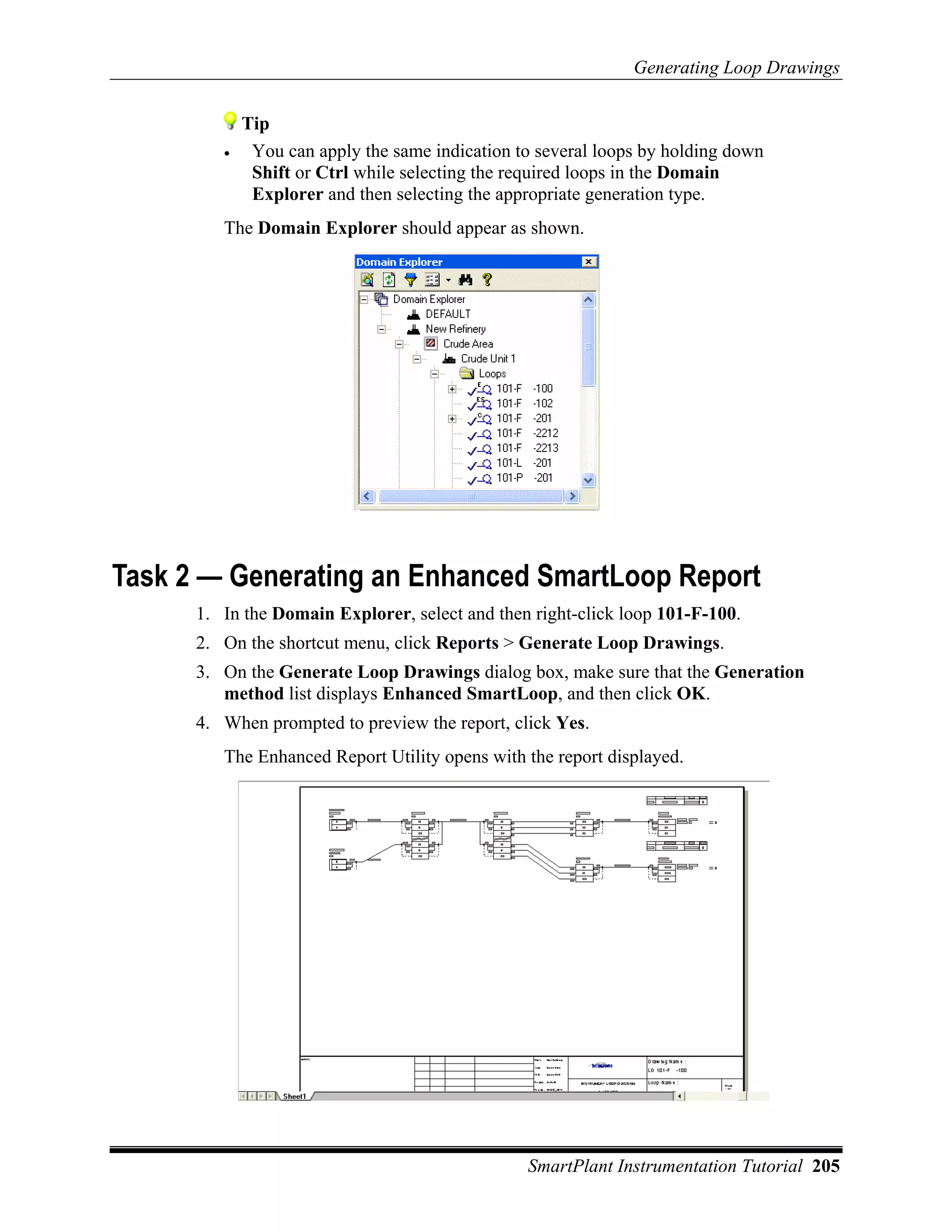 Generating Loop Drawings


             Tip
         •    You can apply the same indication to several loops by holding down
              Shift or Ctrl while selecting the required loops in the Domain
              Explorer and then selecting the appropriate generation type.
         The Domain Explorer should appear as shown.




Task 2 — Generating an Enhanced SmartLoop Report
      1. In the Domain Explorer, select and then right-click loop 101-F-100.
      2. On the shortcut menu, click Reports > Generate Loop Drawings.
      3. On the Generate Loop Drawings dialog box, make sure that the Generation
         method list displays Enhanced SmartLoop, and then click OK.
      4. When prompted to preview the report, click Yes.
         The Enhanced Report Utility opens with the report displayed.




                                                 SmartPlant Instrumentation Tutorial 205
 