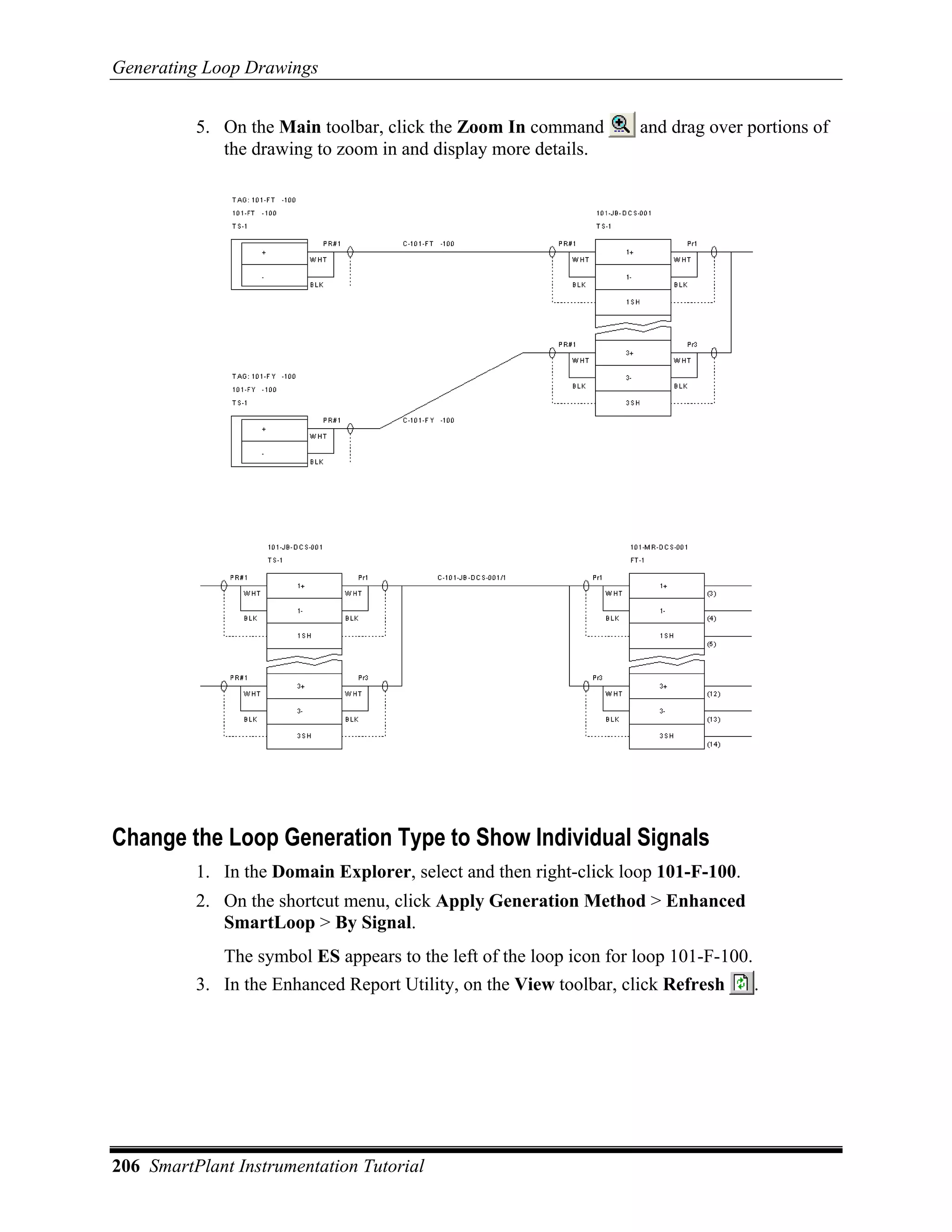 Generating Loop Drawings


          5. On the Main toolbar, click the Zoom In command         and drag over portions of
             the drawing to zoom in and display more details.




Change the Loop Generation Type to Show Individual Signals
          1. In the Domain Explorer, select and then right-click loop 101-F-100.
          2. On the shortcut menu, click Apply Generation Method > Enhanced
             SmartLoop > By Signal.
             The symbol ES appears to the left of the loop icon for loop 101-F-100.
          3. In the Enhanced Report Utility, on the View toolbar, click Refresh       .




206 SmartPlant Instrumentation Tutorial
 