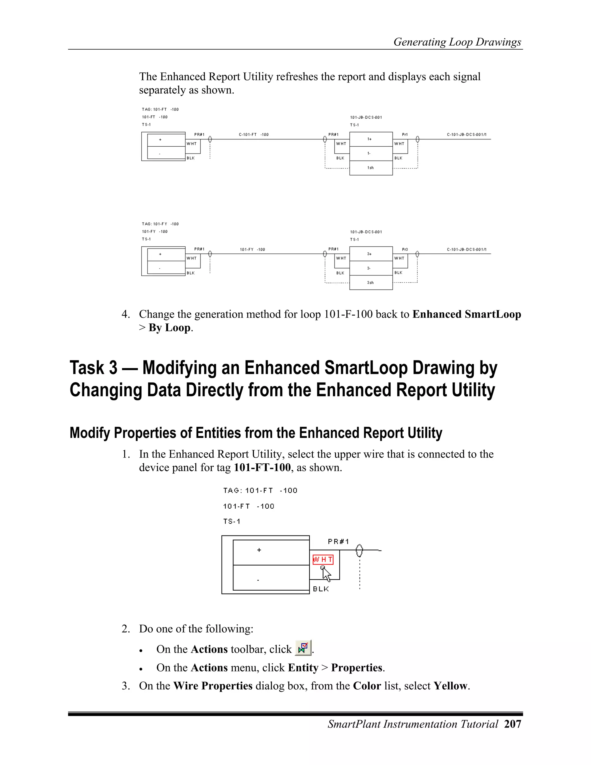 Generating Loop Drawings

           The Enhanced Report Utility refreshes the report and displays each signal
           separately as shown.




        4. Change the generation method for loop 101-F-100 back to Enhanced SmartLoop
           > By Loop.


Task 3 — Modifying an Enhanced SmartLoop Drawing by
Changing Data Directly from the Enhanced Report Utility

Modify Properties of Entities from the Enhanced Report Utility
        1. In the Enhanced Report Utility, select the upper wire that is connected to the
           device panel for tag 101-FT-100, as shown.




        2. Do one of the following:
           •   On the Actions toolbar, click     .
           •   On the Actions menu, click Entity > Properties.
        3. On the Wire Properties dialog box, from the Color list, select Yellow.


                                                     SmartPlant Instrumentation Tutorial 207
 