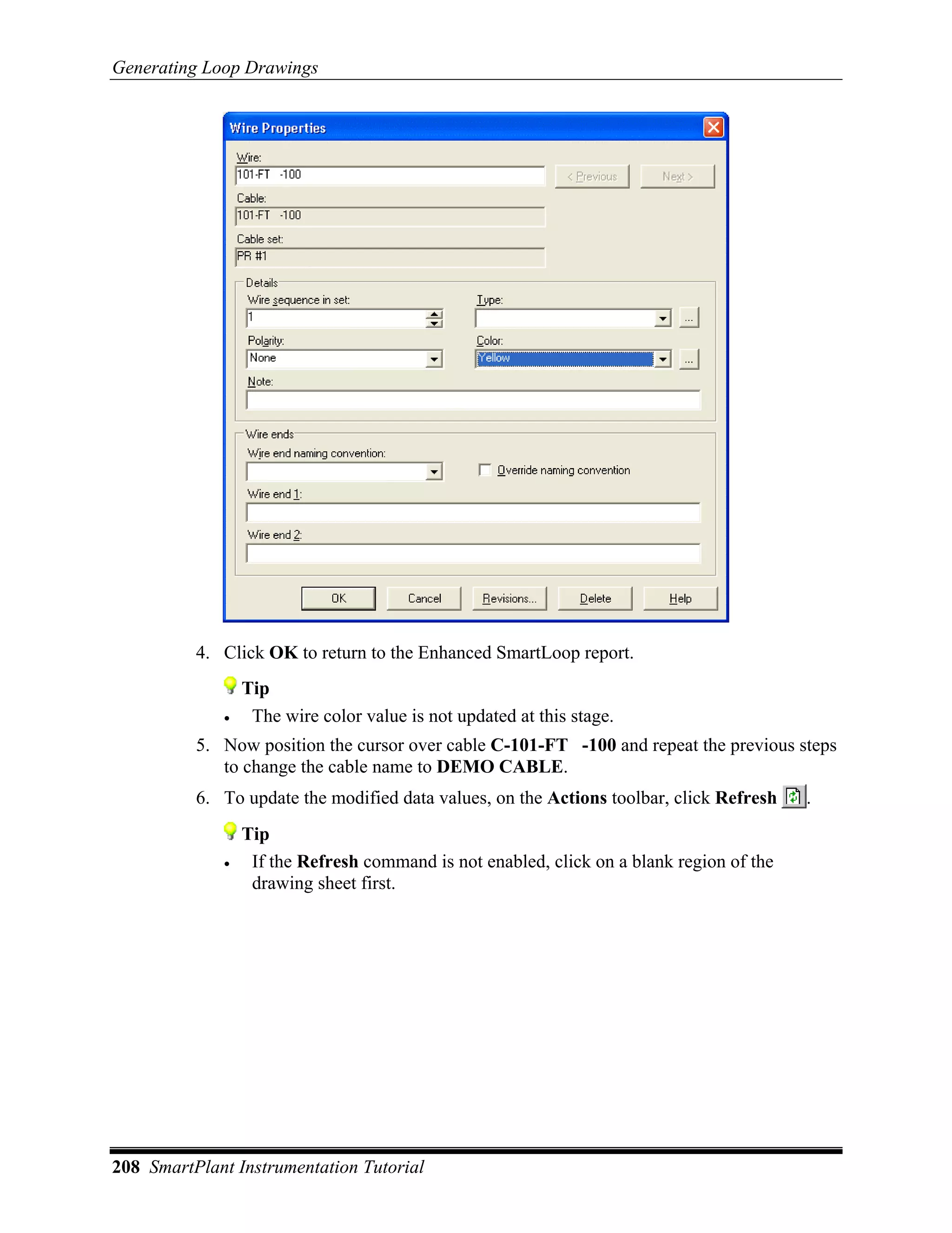 Generating Loop Drawings




          4. Click OK to return to the Enhanced SmartLoop report.
                 Tip
             •    The wire color value is not updated at this stage.
          5. Now position the cursor over cable C-101-FT -100 and repeat the previous steps
             to change the cable name to DEMO CABLE.
          6. To update the modified data values, on the Actions toolbar, click Refresh    .
                 Tip
             •    If the Refresh command is not enabled, click on a blank region of the
                  drawing sheet first.




208 SmartPlant Instrumentation Tutorial
 