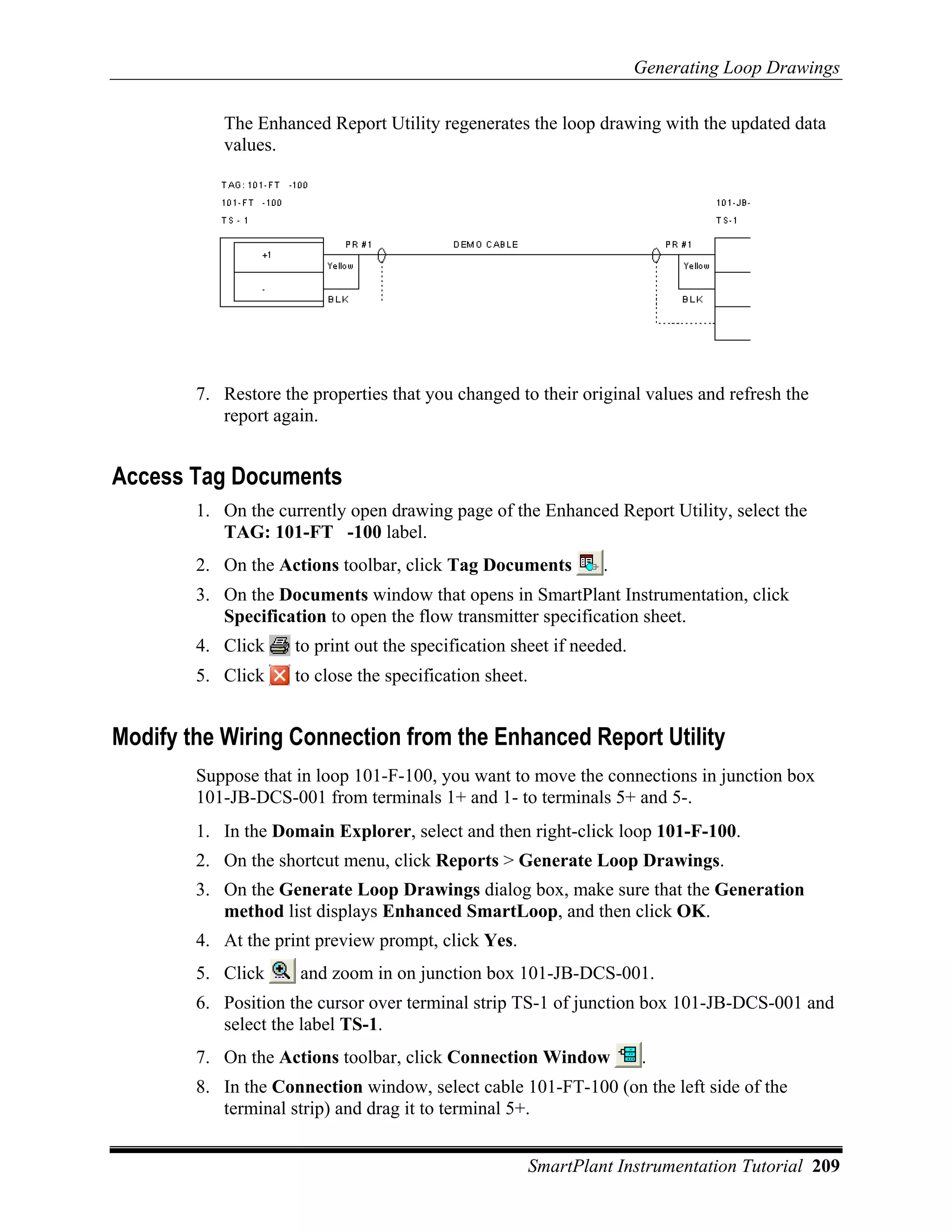 Generating Loop Drawings

           The Enhanced Report Utility regenerates the loop drawing with the updated data
           values.




        7. Restore the properties that you changed to their original values and refresh the
           report again.


Access Tag Documents
        1. On the currently open drawing page of the Enhanced Report Utility, select the
           TAG: 101-FT -100 label.
        2. On the Actions toolbar, click Tag Documents            .
        3. On the Documents window that opens in SmartPlant Instrumentation, click
           Specification to open the flow transmitter specification sheet.
        4. Click     to print out the specification sheet if needed.
        5. Click     to close the specification sheet.


Modify the Wiring Connection from the Enhanced Report Utility
        Suppose that in loop 101-F-100, you want to move the connections in junction box
        101-JB-DCS-001 from terminals 1+ and 1- to terminals 5+ and 5-.
        1. In the Domain Explorer, select and then right-click loop 101-F-100.
        2. On the shortcut menu, click Reports > Generate Loop Drawings.
        3. On the Generate Loop Drawings dialog box, make sure that the Generation
           method list displays Enhanced SmartLoop, and then click OK.
        4. At the print preview prompt, click Yes.
        5. Click      and zoom in on junction box 101-JB-DCS-001.
        6. Position the cursor over terminal strip TS-1 of junction box 101-JB-DCS-001 and
           select the label TS-1.
        7. On the Actions toolbar, click Connection Window             .
        8. In the Connection window, select cable 101-FT-100 (on the left side of the
           terminal strip) and drag it to terminal 5+.


                                                         SmartPlant Instrumentation Tutorial 209
 