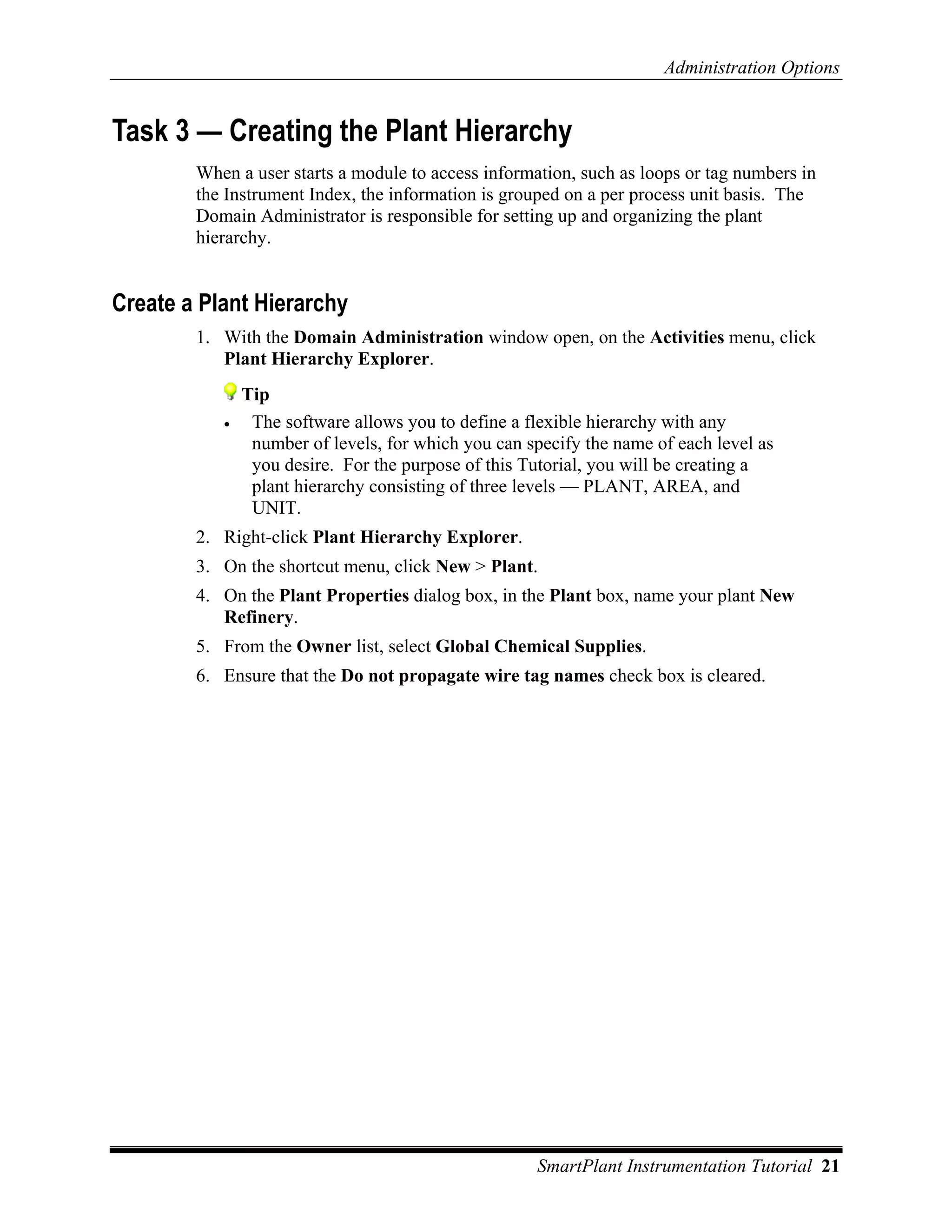 Administration Options


Task 3 — Creating the Plant Hierarchy
        When a user starts a module to access information, such as loops or tag numbers in
        the Instrument Index, the information is grouped on a per process unit basis. The
        Domain Administrator is responsible for setting up and organizing the plant
        hierarchy.


Create a Plant Hierarchy
        1. With the Domain Administration window open, on the Activities menu, click
           Plant Hierarchy Explorer.
               Tip
           •    The software allows you to define a flexible hierarchy with any
                number of levels, for which you can specify the name of each level as
                you desire. For the purpose of this Tutorial, you will be creating a
                plant hierarchy consisting of three levels — PLANT, AREA, and
                UNIT.
        2. Right-click Plant Hierarchy Explorer.
        3. On the shortcut menu, click New > Plant.
        4. On the Plant Properties dialog box, in the Plant box, name your plant New
           Refinery.
        5. From the Owner list, select Global Chemical Supplies.
        6. Ensure that the Do not propagate wire tag names check box is cleared.




                                                     SmartPlant Instrumentation Tutorial 21
 