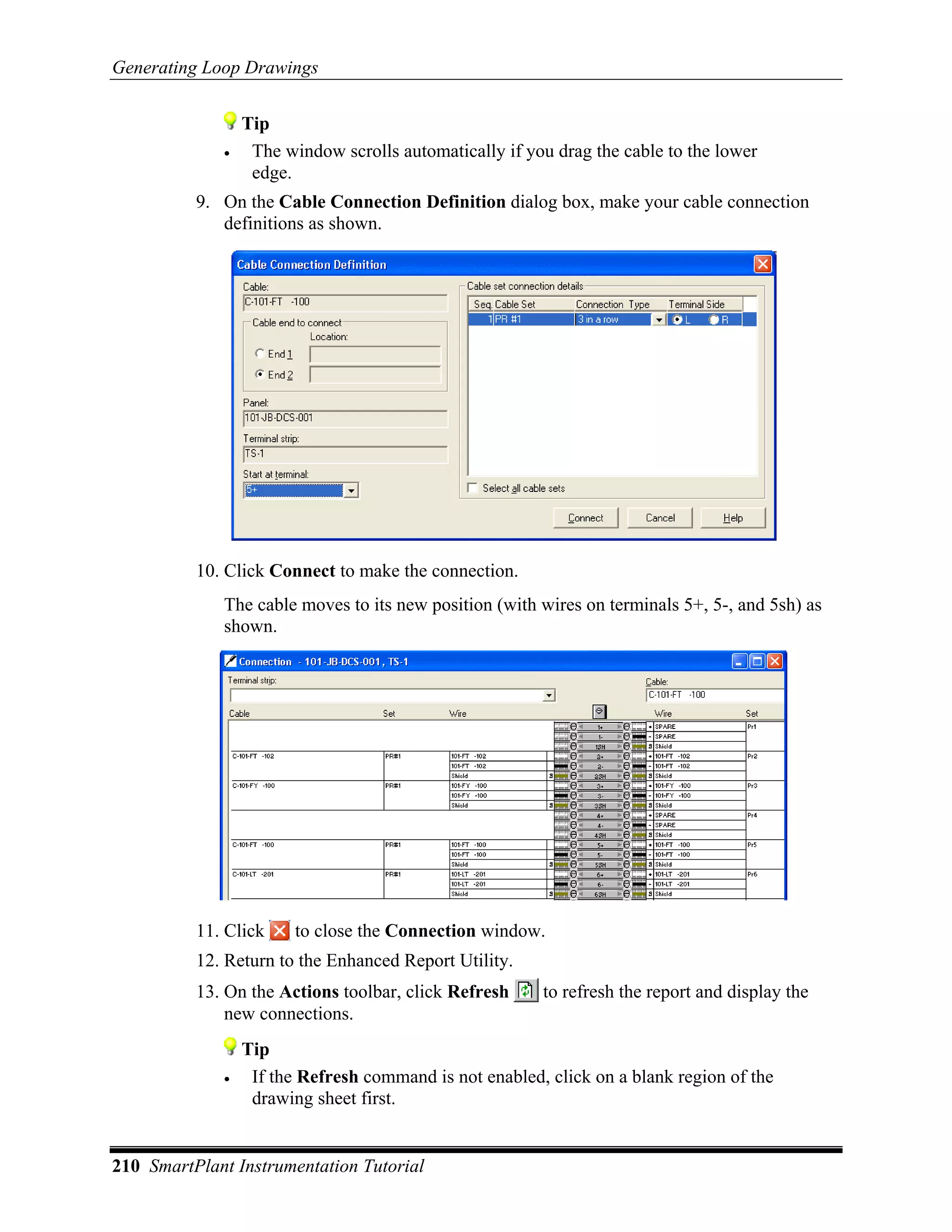 Generating Loop Drawings


                 Tip
             •    The window scrolls automatically if you drag the cable to the lower
                  edge.
          9. On the Cable Connection Definition dialog box, make your cable connection
             definitions as shown.




          10. Click Connect to make the connection.
             The cable moves to its new position (with wires on terminals 5+, 5-, and 5sh) as
             shown.




          11. Click     to close the Connection window.
          12. Return to the Enhanced Report Utility.
          13. On the Actions toolbar, click Refresh     to refresh the report and display the
              new connections.
                 Tip
             •    If the Refresh command is not enabled, click on a blank region of the
                  drawing sheet first.


210 SmartPlant Instrumentation Tutorial
 