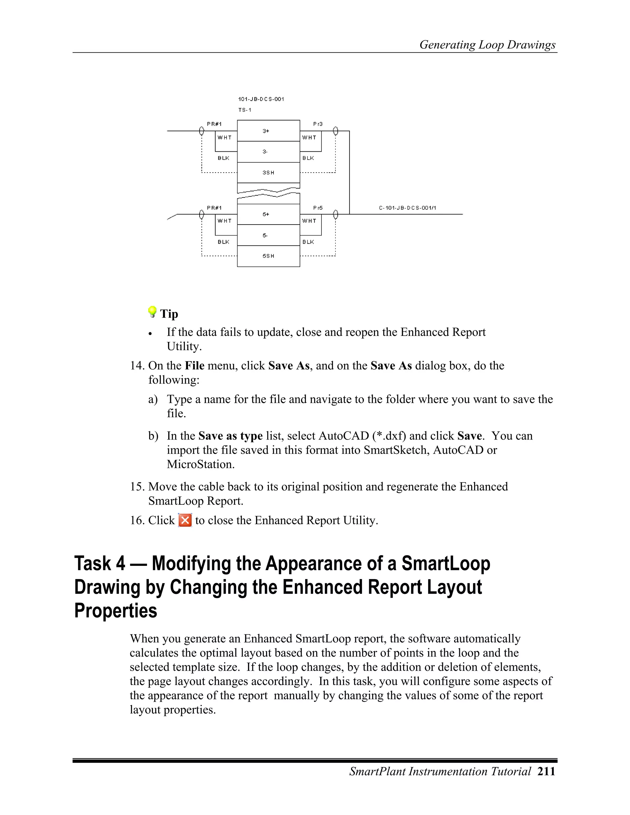 Generating Loop Drawings




             Tip
         •    If the data fails to update, close and reopen the Enhanced Report
              Utility.
      14. On the File menu, click Save As, and on the Save As dialog box, do the
          following:
         a) Type a name for the file and navigate to the folder where you want to save the
            file.
         b) In the Save as type list, select AutoCAD (*.dxf) and click Save. You can
            import the file saved in this format into SmartSketch, AutoCAD or
            MicroStation.
      15. Move the cable back to its original position and regenerate the Enhanced
          SmartLoop Report.
      16. Click     to close the Enhanced Report Utility.


Task 4 — Modifying the Appearance of a SmartLoop
Drawing by Changing the Enhanced Report Layout
Properties
      When you generate an Enhanced SmartLoop report, the software automatically
      calculates the optimal layout based on the number of points in the loop and the
      selected template size. If the loop changes, by the addition or deletion of elements,
      the page layout changes accordingly. In this task, you will configure some aspects of
      the appearance of the report manually by changing the values of some of the report
      layout properties.




                                                   SmartPlant Instrumentation Tutorial 211
 