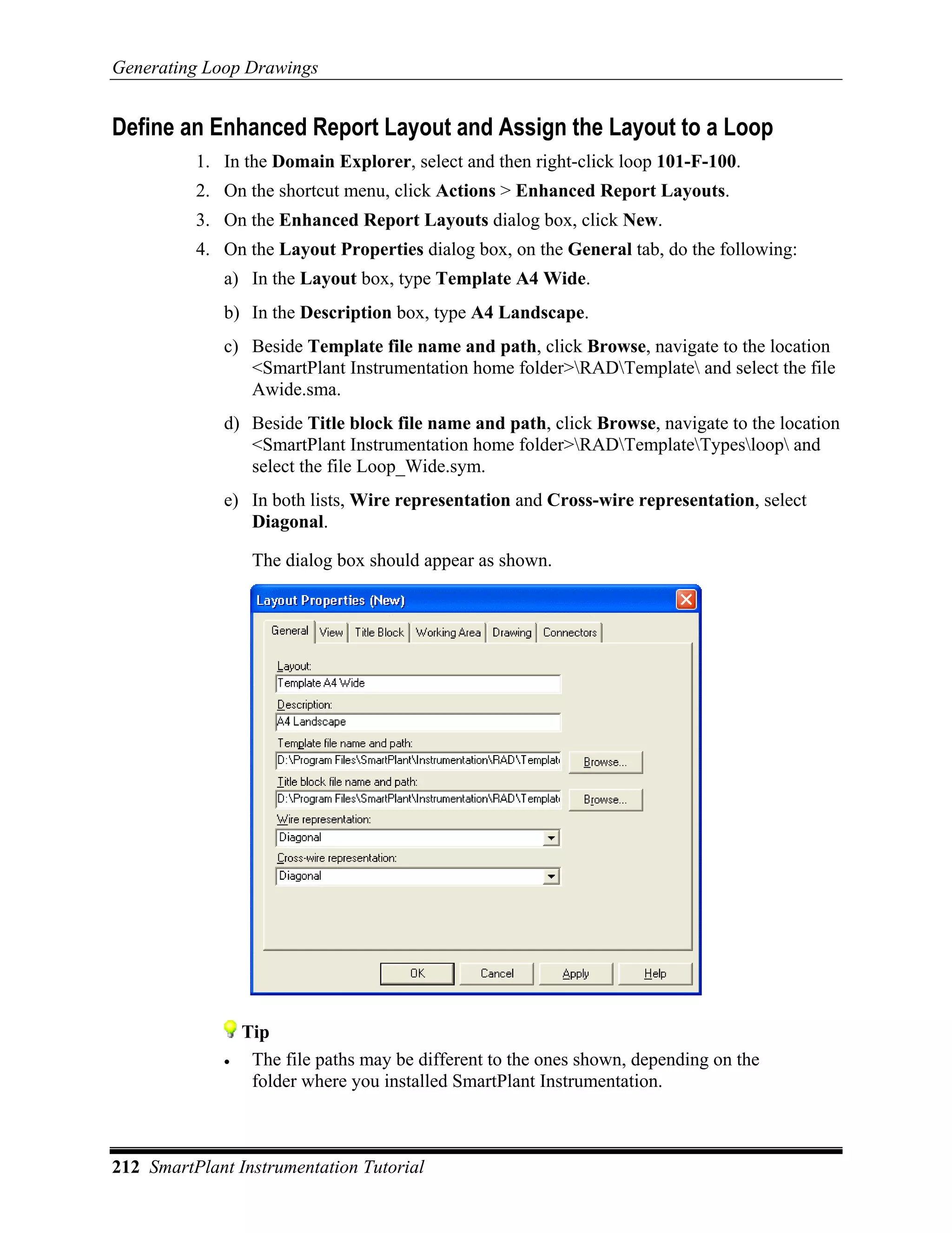 Generating Loop Drawings


Define an Enhanced Report Layout and Assign the Layout to a Loop
          1. In the Domain Explorer, select and then right-click loop 101-F-100.
          2. On the shortcut menu, click Actions > Enhanced Report Layouts.
          3. On the Enhanced Report Layouts dialog box, click New.
          4. On the Layout Properties dialog box, on the General tab, do the following:
             a) In the Layout box, type Template A4 Wide.
             b) In the Description box, type A4 Landscape.
             c) Beside Template file name and path, click Browse, navigate to the location
                <SmartPlant Instrumentation home folder>RADTemplate and select the file
                Awide.sma.
             d) Beside Title block file name and path, click Browse, navigate to the location
                <SmartPlant Instrumentation home folder>RADTemplateTypesloop and
                select the file Loop_Wide.sym.
             e) In both lists, Wire representation and Cross-wire representation, select
                Diagonal.

                  The dialog box should appear as shown.




                 Tip
             •    The file paths may be different to the ones shown, depending on the
                  folder where you installed SmartPlant Instrumentation.



212 SmartPlant Instrumentation Tutorial
 