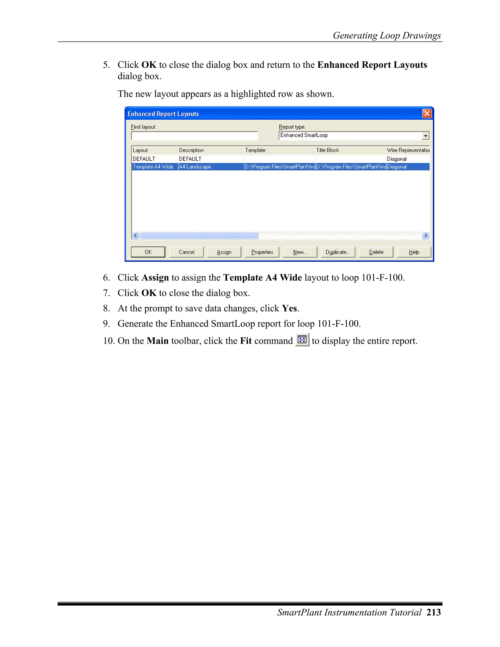Generating Loop Drawings

5. Click OK to close the dialog box and return to the Enhanced Report Layouts
   dialog box.
   The new layout appears as a highlighted row as shown.




6. Click Assign to assign the Template A4 Wide layout to loop 101-F-100.
7. Click OK to close the dialog box.
8. At the prompt to save data changes, click Yes.
9. Generate the Enhanced SmartLoop report for loop 101-F-100.
10. On the Main toolbar, click the Fit command      to display the entire report.




                                           SmartPlant Instrumentation Tutorial 213
 