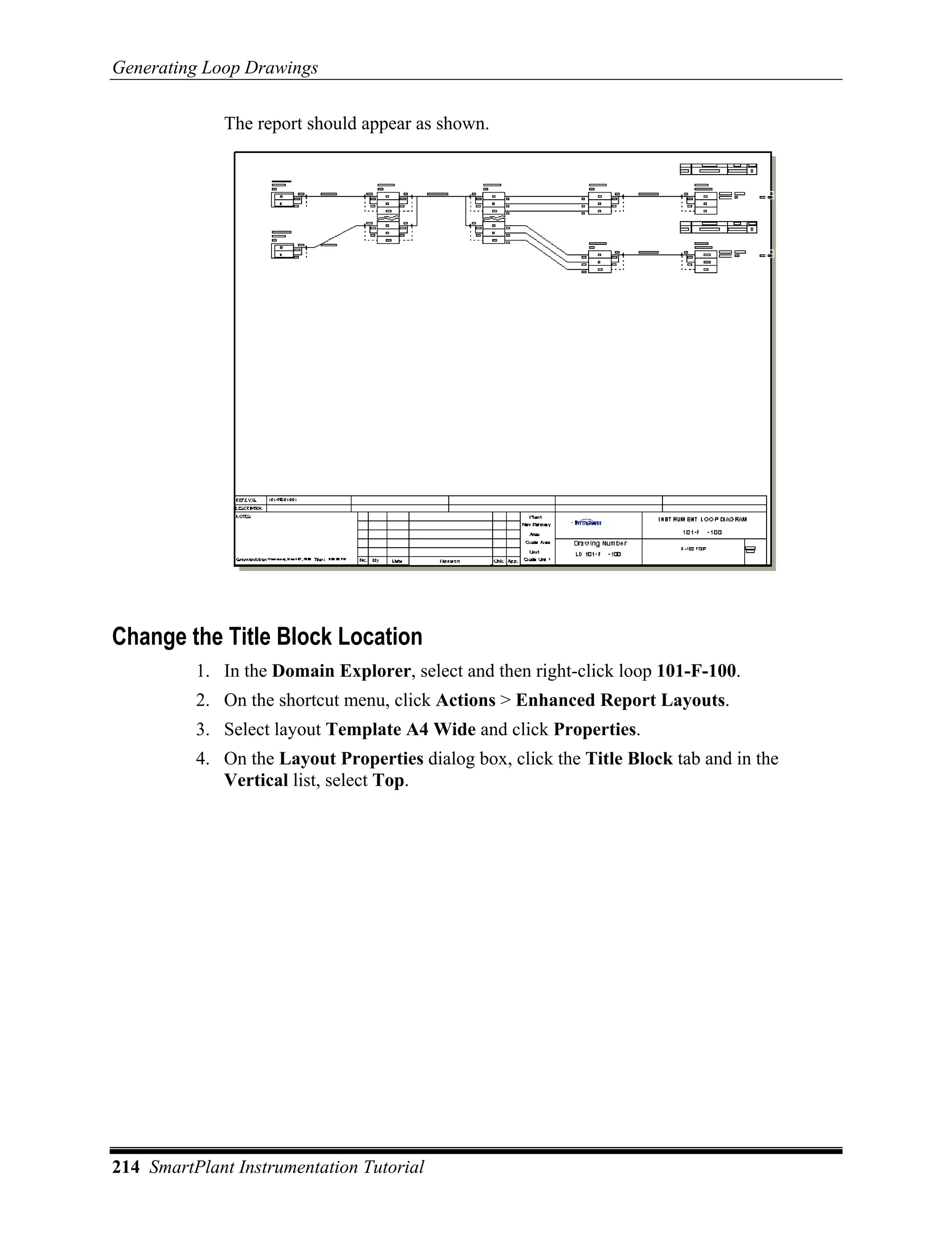 Generating Loop Drawings

             The report should appear as shown.




Change the Title Block Location
          1. In the Domain Explorer, select and then right-click loop 101-F-100.
          2. On the shortcut menu, click Actions > Enhanced Report Layouts.
          3. Select layout Template A4 Wide and click Properties.
          4. On the Layout Properties dialog box, click the Title Block tab and in the
             Vertical list, select Top.




214 SmartPlant Instrumentation Tutorial
 