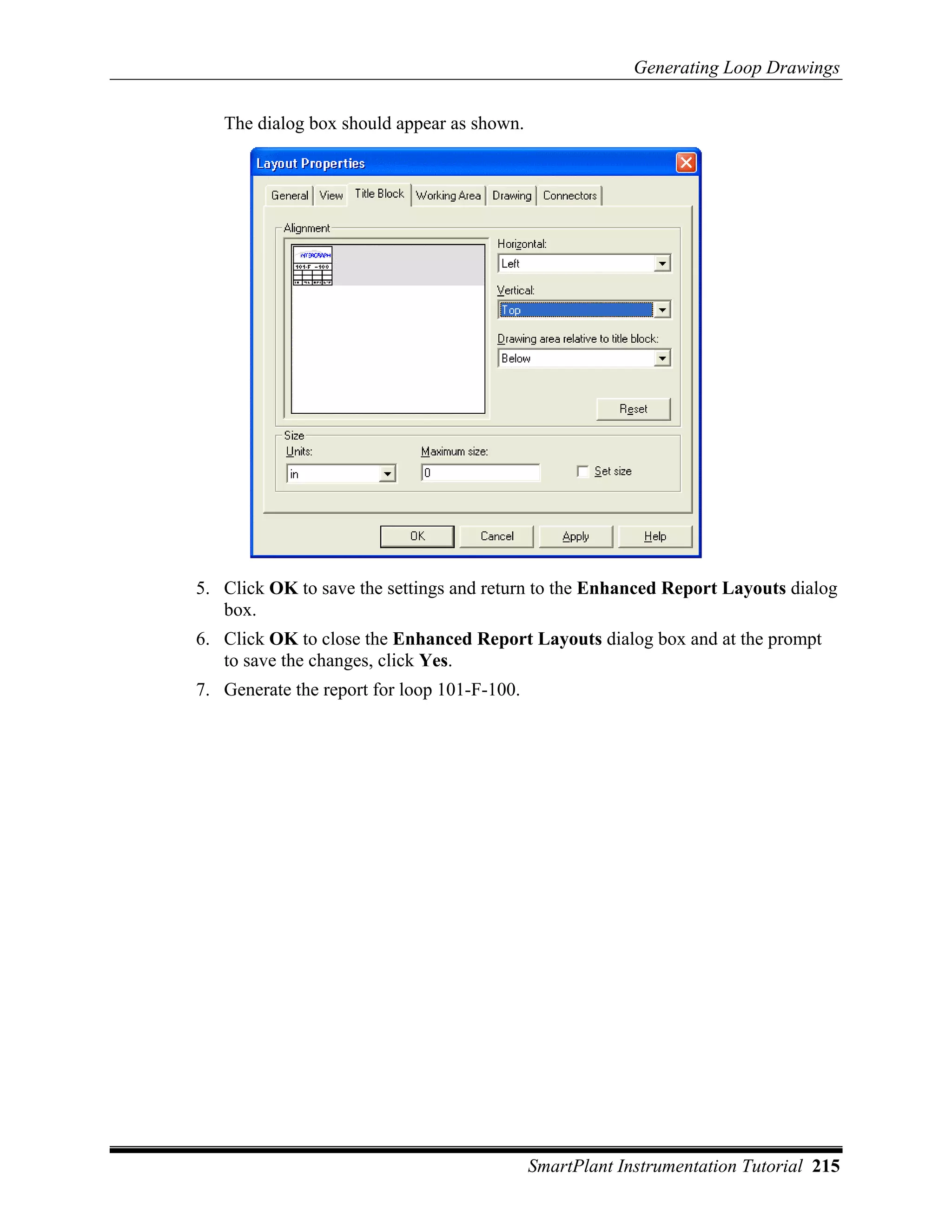 Generating Loop Drawings

   The dialog box should appear as shown.




5. Click OK to save the settings and return to the Enhanced Report Layouts dialog
   box.
6. Click OK to close the Enhanced Report Layouts dialog box and at the prompt
   to save the changes, click Yes.
7. Generate the report for loop 101-F-100.




                                             SmartPlant Instrumentation Tutorial 215
 