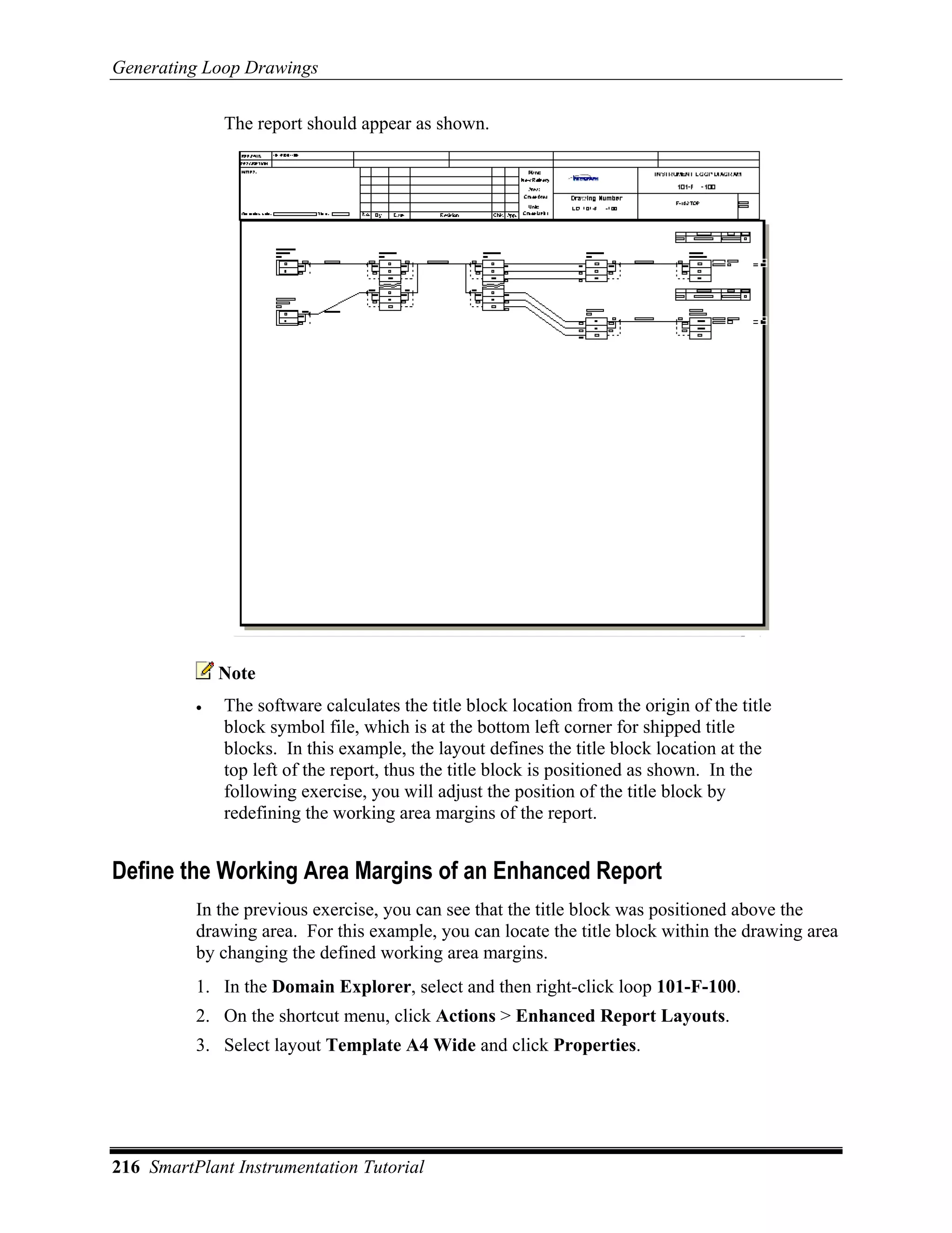 Generating Loop Drawings

              The report should appear as shown.




              Note
          •   The software calculates the title block location from the origin of the title
              block symbol file, which is at the bottom left corner for shipped title
              blocks. In this example, the layout defines the title block location at the
              top left of the report, thus the title block is positioned as shown. In the
              following exercise, you will adjust the position of the title block by
              redefining the working area margins of the report.


Define the Working Area Margins of an Enhanced Report
          In the previous exercise, you can see that the title block was positioned above the
          drawing area. For this example, you can locate the title block within the drawing area
          by changing the defined working area margins.
          1. In the Domain Explorer, select and then right-click loop 101-F-100.
          2. On the shortcut menu, click Actions > Enhanced Report Layouts.
          3. Select layout Template A4 Wide and click Properties.




216 SmartPlant Instrumentation Tutorial
 